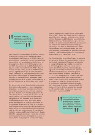 45| BRASIL
para consumo e/ou atividades recreativas, ou que
se abastecem de poços em regiões de grande
produção agrícola (Rigotto et al., 2010). A água de
poço pode ser considerada como importante fonte
de exposição aos agrotóxicos, particularmente em
áreas agrícolas (Dores et al., 2008; Jaipieam et
al., 2009; Jayasumana et al., 2015; Roberts; Karr;
Council on Environmental Health, 2012; Schipper;
Vissers; Van der Linden, 2008; Shakerkhatibi et al.,
2014). A ingestão desse tipo de fonte, em áreas
rurais, e ao longo da vida, (exposição crônica) está
associada à maior chance de desenvolvimento
de doenças como Parkinson, apontando para a
provável contaminação da água subterrânea (Das et
al., 2011; Firestone et al., 2005; Gatto et al., 2009).
Em decorrência do uso de pesticidas em lavouras,
diversos ingredientes ativos e seus produtos de
degradação podem estar contidos nos alimentos,
indicando que as pessoas podem ser expostas
por meio da dieta a um mesmo resíduo mais de
uma vez ao dia, ou a vários, de uma única vez. A
intoxicação causada pelo consumo de resíduos
de agrotóxicos nos alimentos é um importante
problema de saúde pública, e pode ter efeitos
graves e irreversíveis. A situação piora diante da
possibilidade do aumento no risco de ocorrência
de efeitos carcinogênicos e/ou não carcinogênicos,
ao considerar o risco aditivo (soma dos efeitos de
cada um dos agentes envolvidos) da ingestão de
múltiplos agrotóxicos (Vasconcelos; Gurgel; Gurgel,
2017). Na exposição dietética a população consome
alimentos contaminados com agrotóxicos, tanto in
natura, como frutas, legumes e verduras frescos,
quanto àqueles processados, como conservas e
leite em pó e fluido, que podem conter resíduos de
pesticidas, uma vez que o processamento não os
elimina (Bastos et al., 2014; Castillo-Lancellotti et al.,
2011). Atualmente, não existe técnica que retire os
resíduos de agrotóxicos dos alimentos, processados
ou in natura. Há também o risco da exposição
de crianças por meio do leite oferecido a bebês
amamentados por nutrizes residentes em áreas
com a presença de resíduos de agrotóxicos no leite
materno, conforme atestam estudos realizados no
Brasil (Palma, 2011; Palma et al., 2014).
No Brasil, também foram identificados em peixes e
em amostras de água de rios localizados em áreas
de floresta, resíduos de 27 tipos de agrotóxicos
e seus produtos de degradação, pertencentes
a diferentes grupos químicos, vários destes
acima dos limites máximos estabelecidos para a
água. Os resíduos foram detectados, inclusive,
em áreas onde não havia atividade agrícola,
nem assentamentos humanos (Moraes et al.,
2003). O uso de agrotóxicos é classificado pelo
Conselho Nacional de Segurança Alimentar e
Nutricional (Consea) como uma das mais severas
e persistentes violações do direito humano
à alimentação adequada, indicando situação
de insegurança alimentar e a possibilidade de
desenvolvimento de diversas doenças agudas
e crônicas (Conselho Nacional de Segurança
Alimentar e Nutricional, 2012).
A intoxicação causada pelo
consumo de resíduos de
agrotóxicos nos alimentos
é um importante problema
de saúde pública, e pode ter
efeitos graves e irreversíveis
à saúde humana
As pessoas podem ser
expostas por meio da dieta a
um mesmo resíduo mais de
uma vez ao dia, ou a vários
de uma única vez
 