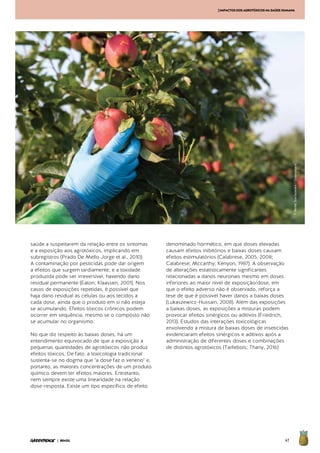 47| BRASIL
[IMPACTOSDOSAGROTÓXICOSNASAÚDEHUMANA
saúde a suspeitarem da relação entre os sintomas
e a exposição aos agrotóxicos, implicando em
subregistros (Prado De Mello Jorge et al., 2010).
A contaminação por pesticidas pode dar origem
a efeitos que surgem tardiamente, e a toxidade
produzida pode ser irreversível, havendo dano
residual permanente (Eaton; Klaassen, 2001). Nos
casos de exposições repetidas, é possível que
haja dano residual às células ou aos tecidos a
cada dose, ainda que o produto em si não esteja
se acumulando. Efeitos tóxicos crônicos podem
ocorrer em sequência, mesmo se o composto não
se acumular no organismo.
No que diz respeito às baixas doses, há um
entendimento equivocado de que a exposição a
pequenas quantidades de agrotóxicos não produz
efeitos tóxicos. De fato, a toxicologia tradicional
sustenta-se no dogma que "a dose faz o veneno" e,
portanto, as maiores concentrações de um produto
químico devem ter efeitos maiores. Entretanto,
nem sempre existe uma linearidade na relação
dose-resposta. Existe um tipo específico de efeito
denominado hormético, em que doses elevadas
causam efeitos inibitórios e baixas doses causam
efeitos estimulatórios (Calabrese, 2005, 2008;
Calabrese; Mccarthy; Kenyon, 1987). A observação
de alterações estatisticamente significantes
relacionadas a danos neuronais mesmo em doses
inferiores ao maior nível de exposição/dose, em
que o efeito adverso não é observado, reforça a
tese de que é possível haver danos a baixas doses
(Lukaszewicz-Hussain, 2008). Além das exposições
a baixas doses, as exposições a misturas podem
provocar efeitos sinérgicos ou aditivos (Friedrich,
2013). Estudos das interações toxicológicas
envolvendo a mistura de baixas doses de inseticidas
evidenciaram efeitos sinérgicos e aditivos após a
administração de diferentes doses e combinações
de distintos agrotóxicos (Taillebois; Thany, 2016)
©BenteStachowske/Greenpeace
 