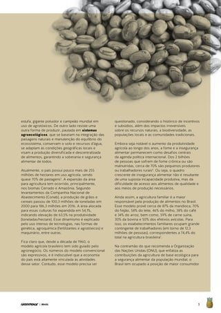 5| BRASIL
estufa, gigante poluidor e campeão mundial em
uso de agrotóxicos. De outro lado resiste uma
outra forma de produzir, pautada em sistemas
agroecológicos, que se baseiam na integração das
paisagens naturais e manutenção do equilíbrio do
ecossistema, conservam o solo e recursos d’água,
se adaptam às condições geográficas locais e
visam a produção diversificada e descentralizada
de alimentos, garantindo a soberania e segurança
alimentar de todos.
Atualmente, o país possui pouco mais de 255
milhões de hectares em uso agrícola, sendo
quase 70% de pastagens5
. A expansão da área
para agricultura tem ocorrido, principalmente,
nos biomas Cerrado e Amazônia. Segundo
levantamentos da Companhia Nacional de
Abastecimento (Conab), a produção de grãos e
cereais passou de 100,3 milhões de toneladas em
2000 para 186,3 milhões em 2016. A área alocada
para essas culturas foi expandida em 54,1%,
indicando elevação de 63,5% na produtividade
(toneladas/hectare). Esse dinamismo é explicado
pelo uso intenso de tecnologias, nas formas de
genética, agroquímica (fertilizantes e agrotóxicos) e
maquinário, entre outras.
Fica claro que, desde a década de 1960, o
modelo agrícola brasileiro tem sido guiado pelo
agronegócio. Os números do modelo convencional
são expressivos, e é indiscutível que a economia
do país está altamente vinculada às atividades
desse setor. Contudo, esse modelo precisa ser
questionado, considerando o histórico de incentivos
e subsídios, além dos impactos irreversíveis
sobre os recursos naturais, a biodiversidade, as
populações locais e as comunidades tradicionais.
Embora seja notável o aumento da produtividade
agrícola ao longo dos anos, a fome e a insegurança
alimentar permanecem como desafios centrais
da agenda política internacional. Dos 2 bilhões
de pessoas que sofrem de fome crônica ou são
malnutridas, cerca de 70% são pequenos produtores
ou trabalhadores rurais6
. Ou seja, o quadro
crescente de insegurança alimentar não é resultante
de uma suposta incapacidade produtiva, mas da
dificuldade de acesso aos alimentos de qualidade e
aos meios de produção necessários.
Ainda assim, a agricultura familiar é a maior
responsável pela produção de alimentos no Brasil.
Esse modelo provê cerca de 87% da mandioca, 70%
do feijão, 58% do leite, 46% do milho, 38% do café
e 34% do arroz, bem como, 59% de carne suína,
30% da bovina e 50% dos efetivos avícolas. Para
isso, os estabelecimentos familiares ocupam grande
contingente de trabalhadores (em torno de 12,3
milhões de pessoas), correspondentes a 74,4% do
total na agricultura brasileira7
.
Na contramão do que recomenda a Organização
das Nações Unidas (ONU), que enfatiza as
contribuições da agricultura de base ecológica para
a segurança alimentar da população mundial, o
Brasil tem ocupado a posição de maior consumidor
 