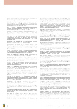 AGRICULTURATÓXICA:UMOLHARSOBREOMODELOAGRÍCOLABRASILEIRO56
human lymphocytes by the pyrethroid insecticides cypermethrin and
fenvalerate. Mutagenesis, v. 4, n. 1, p. 72–74, 1989.
QIAO, D. et al. Fetal chlorpyrifos exposure: adverse effects on brain
cell development and cholinergic biomarkers emerge postnatally
and continue into adolescence and adulthood. Environmental health
perspectives, v. 111, n. 4, p. 536–44, abr. 2003.
REIS, E. F. DOS et al. Qualidade da aplicação aérea líquida com uma
aeronave agrícola experimental na cultura da soja (Glycine Max L.).
Engenharia Agrícola, v. 30, n. 5, p. 958–966, out. 2010.
ROBERTS, J. R.; KARR, C. J.; COUNCIL ON ENVIRONMENTAL HEALTH.
Pesticide Exposure in Children. Pediatrics, v. 130, n. 6, p. e1765–e1788,
2012.
ROTHLEIN, J. et al. Organophosphate pesticide exposure and
neurobehavioral performance in agricultural and non-agricultural
Hispanic workers. Environmental health perspectives, v. 114, n. 5, p.
691–6, maio 2006.
RUSYNIAK, D. E.; NAÑAGAS, K. A. Organophosphate poisoning.
Seminars in neurology, v. 24, n. 2, p. 197–204, jun. 2004.
SCHIPPER, P. N. M.; VISSERS, M. J. M.; VAN DER LINDEN, A. M. A.
Pesticides in groundwater and drinking water wells: overview of the
situation in the Netherlands. Water Science & Technology, v. 57, n. 8,
p. 1277, abr. 2008.
SELMI, S.; EL-FAZAA, S.; GHARBI, N. Oxidative stress and alteration
of biochemical markers in liver and kidney by malathion in rat pups.
Toxicology and Industrial Health, v. 31, n. 9, p. 783–788, 2015.
SERRA, A.; DOMINGOS, F.; MARTINS PRATA, M. Intoxicação por
paraquat. Acta Médica Portuguesa, v. 16, p. 25–32, 2003.
SHAKERKHATIBI, M. et al. Pesticides residue in drinking groundwater
resources of rural areas in the northwest of iran. Health promotion
perspectives, v. 4, n. 2, p. 195–205, 2014.
SILVA, A. B. et al. Uso de agrotóxicos no sistema de produção de
hortaliças no município de Camocim de São Félix, Pernambuco.
Embrapa Solos, v. 6, p. 22p, 1999.
SINGH, S. et al. DNA damage and cholinesterase activity in occupational
workers exposed to pesticides. Environmental Toxicology and
Pharmacology, v. 31, n. 2, p. 278–285, 2011.
SKOLARCZYK, J.; PEKAR, J.; NIERADKO-IWANICKA, B. Immune
disorders induced by exposure to pyrethroid insecticides. Postepy
higieny i medycyny doswiadczalnej (Online), v. 71, n. 0, p. 446–453, 8
jun. 2017.
SLOTKIN, T. A.; SEIDLER, F. J. Developmental exposure to
organophosphates triggers transcriptional changes in genes associated
with Parkinson’s disease in vitro and in vivo. Brain research bulletin, v.
86, n. 5–6, p. 340–7, 25 nov. 2011.
SOBREIRA, A. E. G.; ADISSI, P. J. Agrotóxicos : falsas premissas e
debates. Ciência e Saúde Coletiva, v. 8, n. 4, p. 985–990, 2003.
SPINELLI, J. J. et al. Organochlorines and risk of non-Hodgkin
lymphoma. International Journal of Cancer, v. 121, n. 12, p. 2767–2775,
2007.
SRINIVASAN, K. G. et al. MRI Eye-of-the-Tiger Sign in Organophosphate
Poisoning. A Case Report. The neuroradiology journal, v. 23, n. 4, p.
407–11, set. 2010.
TAILLEBOIS, E.; THANY, S. H. The differential effect of low-dose
mixtures of four pesticides on the pea aphid Acyrthosiphon pisum.
Insects, v. 7, n. 4, p. 1–7, 2016.
TANG, J.; ROSE, R. L.; CHAMBERS, J. E. Metabolism of
Organophosphorus and Carbamate Pesticides. In: GUPTA, R. C. (Ed.).
Toxicology of Organophosphate and Carbamate Compounds. 1. ed.
Burlington, MA: Elsevier Academic Press, 2006. p. 127–143.
VASCONCELOS, M. M. N. DE; GURGEL, I. G. D.; GURGEL, A. DO M.
Efeitos crônicos decorrentes da ingestão simultânea de multiplos
agrotóxicos presentes em alimentos: determinação do risco aditivo. In:
GURGEL, I. G. D.; SANTOS, M. O. S. DOS (Eds.). . LASAT. (no prelo) ed.
Recife-PE: Editora Universitária da UFPE, 2017.
VEIGA, M. M. et al. A contaminação por agrotóxicos e os Equipamentos
de Proteção Individual (EPIs). Revista Brasileira de Saúde Ocupacional,
v. 32, n. 116, p. 57–68, dez. 2007.
WADDELL, B. L. et al. Agricultural use of organophosphate pesticides
and the risk of non-Hodgkin’s lymphoma among male farmers (United
States). Cancer causes & control : CCC, v. 12, n. 6, p. 509–17, ago. 2001.
WANG, A. et al. The association between ambient exposure to
organophosphates and Parkinson’s disease risk. Occupational and
environmental medicine, v. 71, n. 4, p. 275–81, abr. 2014.
WANG,L.-S.etal.Effectof1-butyl-3-methylimidazoliumtetrafluoroborate
on the wheat (Triticum aestivum L.) seedlings. Environmental toxicology,
v. 24, n. 3, p. 296–303, 2009.
WESTON, D. P. et al. Aquatic effects of aerial spraying for mosquito
control over an urban area. Environmental Science and Technology, v.
40, n. 18, p. 5817–5822, 2006.
WHYATT, R. M. et al. Prenatal insecticide exposures and birth weight
and length among an urban minority cohort. Environmental health
perspectives, v. 112, n. 10, p. 1125–32, jul. 2004.
WU, I. W.; LIN, J. L.; CHENG, E. T. Acute poisoning with the neonicotinoid
insecticide imidacloprid in N-methyl pyrrolidone. Clinical toxicology, v.
39, n. 6, p. 617–621, 2001.
XU, W. et al. Paraquat Poisoning Followed by Toxic Epidermal Necrolysis:
A Report of Two Cases and Published Work Review. Dermatology, v.
231, n. 3, p. 209–212, 2015.
XUE, J. et al. A meta-analysis of children’s hand-to-mouth frequency
data for estimating nondietary ingestion exposure. Risk Analysis, v. 27,
n. 2, p. 411–420, 2007.
XUE, J. et al. A meta-analysis of children ’ s object-to-mouth frequency
data for estimating non-dietary ingestion exposure. Journal of Exposure
Science and Environmental Epidemiology, v. 20, n. 6, p. 536–545, 2009.
YE, M. et al. Occupational pesticide exposures and respiratory health.
International journal of environmental research and public health, v. 10,
n. 12, p. 6442–71, 28 nov. 2013.
YI, S.-W. et al. Agent Orange exposure and prevalence of self-reported
diseases in Korean Vietnam veterans. Journal of preventive medicine
and public health = Yebang Uihakhoe chi, v. 46, n. 5, p. 213–25, set. 2013.
ZAHM, S. H. et al. All use subject to JSTOR Terms and Conditions A
Case-Control Study of Non-Hodgkin’s Lymphoma and the Eastern
Nebraska. Epidemiology, v. 1, n. 5, p. 349–356, 1990.
ARBUCKLE, T. E.; SCHRADER, S. M.; COLE, D.; HALL, J. C.; BANCEJ,
C. M.; TURNER, L. A.; CLAMAN, P. 2, 4-Dichlorophenoxyacetic acid
residues in semen of Ontario farmers. Reproductive Toxicology, v. 13,
p. 421-429, 1999.
ARIMA, H.; SOBUE, K.; SO, M.; MORISHIMA, T.; ANDO, H.; KATSUYA,
H. Transient and reversible parkinsonism after acute organophosphate
poisoning. Journal of toxicology. Clinical toxicology, v. 41, n. 1, p. 67-70,
2003. Disponível em: <http://www.ncbi.nlm.nih.gov/pubmed/12645970>.
Acesso em: 24 jun. 2016.
BHATT, M. H.; ELIAS, M. A.; MANKODI, A. K. Acute and reversible
 
