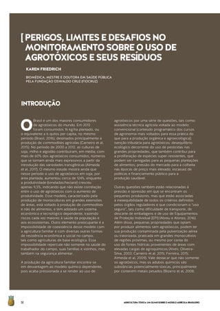 AGRICULTURATÓXICA:UMOLHARSOBREOMODELOAGRÍCOLABRASILEIRO58
O
Brasil é um dos maiores consumidores
de agrotóxicos do mundo. Em 2013
foram consumidos 16 kg/ha plantado, ou
o equivalente a 6 quilos per capita, no mesmo
período (Brasil, 2016), destinados principalmente à
produção de commodities agrícolas (Carneiro et al,
2015). No período de 2000 a 2012, as culturas de
soja, milho e algodão contribuíram, em média, com
mais de 60% dos agrotóxicos consumidos, números
que se tornam ainda mais expressivos a partir da
introdução das variedades transgênicas (Almeida
et al, 2017). O mesmo estudo mostra ainda que
nesse período o uso de agrotóxicos em soja, por
área plantada, aumentou cerca de 124%, enquanto
a produtividade (toneladas/hectare) cresceu
apenas 9,5%, indicando que não existe correlação
entre o uso de agrotóxicos com o aumento de
produtividade. Esse modelo, caracterizado pela
produção de monoculturas em grandes extensões
de áreas, está voltado à produção de commodities
e não de alimentos, e tem adotado um sistema
econômico e tecnológico dependente, trazendo
riscos cada vez maiores à saúde da população e
aos ecossistemas. Outro elemento preocupante é a
impossibilidade de coexistência desse modelo com
a agricultura familiar e com diversas outras formas
de resistência econômica e social no campo,
tais como agriculturas de base ecológica. Essa
impossibilidade repercute não somente na saúde do
trabalhador do campo, suas famílias e vizinhos, mas
também na segurança alimentar.
A produção da agricultura familiar encontra-se
em desvantagem ao modelo químico dependente,
pois acaba pressionada a se render ao uso de
agrotóxicos por uma série de questões, tais como:
assistência técnica agrícola voltada ao modelo
convencional (conteúdo programático dos cursos
de agronomia mais voltados para essa prática do
que para a produção orgânica e agroecológica);
isenção tributária para agrotóxicos; desequilíbrio
ecológico decorrente do uso de pesticidas nas
grandes propriedades, que também contribui para
a proliferação de espécies super-resistentes, que
podem ser carregadas para as pequenas plantações
de alimentos; pressão do mercado para a colheita
nas épocas de preço mais elevado; escassez de
políticas e financiamento público para a
produção saudável.
Outras questões também estão relacionadas à
pressão e opressão em que se encontram os
pequenos produtores, mas que estão associadas
à inexequibilidade de todos os critérios definidos
pelos órgãos reguladores e que condicionam o “uso
seguro”, tais como dificuldade de transporte, de
descarte de embalagens e de uso de Equipamentos
de Proteção Individual (EPI) (Abreu e Alonzo, 2016).
Além disso, pequenas propriedades que optam
por produzir alimentos sem agrotóxicos, podem ter
sua produção contaminada pela pulverização aérea
ou tratorizada, praticada em grandes monocultivos
de regiões próximas, ou mesmo por conta do
uso de fontes hídricas provenientes de áreas com
elevadas cargas de agroquímicos (Alves; Oliveira-
Silva, 2003; Carneiro et al, 2015; Ferreira, 2015;
Almeida et al, 2009). Vale destacar que não somente
os agrotóxicos, mas os adubos químicos são
substâncias potencialmente tóxicas, principalmente
por conterem metais pesados (Bizarro et al, 2008;
KAREN FRIEDRICH
BIOMÉDICA, MESTRE E DOUTORA EM SAÚDE PÚBLICA
PELA FUNDAÇÃO OSWALDO CRUZ (FIOCRUZ)
[PERIGOS,LIMITESEDESAFIOSNO
MONITORAMENTOSOBREOUSODE
AGROTÓXICOSESEUSRESÍDUOS
INTRODUÇÃO
 