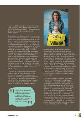59| BRASIL
Naval et al, 2011) associados a graves efeitos sobre
seres humanos e ecossistemas. Nesse sentido, o
uso de agrotóxicos empobrece a fertilidade do solo,
gerando também a demanda pelo uso de
adubos químicos.
O que estudos científicos e relatos de comunidades
camponesas vêm mostrando é a insustentabilidade
do modelo químico dependente (Rigotto et al, 2012;
Carneiro et al, 2015), que inclui o uso de sementes
transgênicas resistentes a insetos e herbicidas que
tanto estimulam diretamente o uso de agrotóxicos,
como podem contribuir para a indução de espécies
resistentes (Almeida et al, 2017; Benbrook, 2012;
Young, 2006; Peshin; Zhang, 2014). O uso de
agroquímicos afeta a biodiversidade, aniquilando
os predadores naturais das espécies que incidem
sobre as lavouras e promove a resistência das
espécies-alvo, retroalimentando a demanda pelo
seu maior uso. É justamente por conta da falta
de resolutividade que esse modelo se mostra
insustentável e altamente lucrativo para as grandes
indústrias; cenário no qual se observa a formação
de grandes conglomerados a partir de negociações
que envolvem bilhões de dólares (Clapp, 2016;
Mergers, 2017).
O modelo de produção agrícola hegemônico
depende, cada vez mais, de regulações que
permitam o uso de grandes quantidades de
agrotóxicos. Por isso, as propostas de legislações
que tramitam no Brasil e em outras partes do
mundo surgem, no sentido de agilizar o registro
e aumentar a permissividade tanto em volumes
quanto de variedades de produtos que são
perigosos para as diversas formas de vida.
Recentemente, a pressão da indústria incidiu
sobre a definição de diretrizes para classificar os
“desreguladores endócrinos” de modo a incluir cada
vez menos químicos, que tomou corpo quando a
Europa incluiu na sua legislação esse efeito/perigo
como um critério de restrição do registro (Borgert et
al, 2011). Diversos especialistas no tema divergiram
sobre o critério de classificação defendido pelas
indústrias (Kortenkamp et al, 2011). Outra vertente é
o aumento dos Limites Máximos de Resíduos (LMR)
de agrotóxicos permitidos em água ou alimentos,
como foi o caso do glifosato em 2004, quando a
Agência Nacional de Vigilância Sanitária (Anvisa)
aumentou o LMR em soja de 0,2 para 10 mg/kg
(Anvisa, 2004).
A toxicologia regulatória pode ser considerada
a área do conhecimento que mais dá suporte
a legitimidade e propagação sobre o uso de
agrotóxicos, ao disponibilizar metodologias para
definir limites de exposição que condicionam a
segurança das pessoas. No entanto, a toxicologia
regulatória e as diretrizes voltadas à avaliação
do risco dos agrotóxicos apresentam diversas
limitações que terminam por colocar no mercado,
produtos com potencial de causar doenças nas
condições reais de uso. Não obstante, observam-
se casos de intoxicação, malformações, suicídios
e outras doenças extremamente graves em regiões
onde são utilizados (Oliveira et al, 2014; Rigotto et
al, 2013; Krawczyk et al, 2017; Chrisman et al, 2016;
Faria et al, 2007; Dutra; Ferreira, 2017).
Em 2013 foram consumidos
16 kg de agrotóxico por hectare
plantado ou o equivalente
a 6 quilos per capita no
mesmo período, destinados
principalmente a produção de
commodities como soja,
milho, cana e algodão
©FernandaPorto/Greenpeace
 