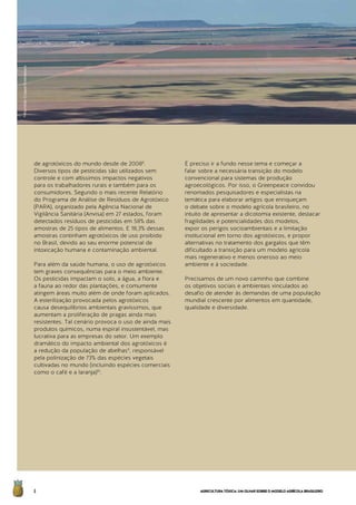 AGRICULTURATÓXICA:UMOLHARSOBREOMODELOAGRÍCOLABRASILEIRO6
de agrotóxicos do mundo desde de 20088
.
Diversos tipos de pesticidas são utilizados sem
controle e com altíssimos impactos negativos
para os trabalhadores rurais e também para os
consumidores. Segundo o mais recente Relatório
do Programa de Análise de Resíduos de Agrotóxico
(PARA), organizado pela Agência Nacional de
Vigilância Sanitária (Anvisa) em 27 estados, foram
detectados resíduos de pesticidas em 58% das
amostras de 25 tipos de alimentos. E 18,3% dessas
amostras continham agrotóxicos de uso proibido
no Brasil, devido ao seu enorme potencial de
intoxicação humana e contaminação ambiental.
Para além da saúde humana, o uso de agrotóxicos
tem graves consequências para o meio ambiente.
Os pesticidas impactam o solo, a água, a flora e
a fauna ao redor das plantações, e comumente
atingem áreas muito além de onde foram aplicados.
A esterilização provocada pelos agrotóxicos
causa desequilíbrios ambientais gravíssimos, que
aumentam a proliferação de pragas ainda mais
resistentes. Tal cenário provoca o uso de ainda mais
produtos químicos, numa espiral insustentável, mas
lucrativa para as empresas do setor. Um exemplo
dramático do impacto ambiental dos agrotóxicos é
a redução da população de abelhas9
, responsável
pela polinização de 73% das espécies vegetais
cultivadas no mundo (incluindo espécies comerciais
como o café e a laranja)10
.
É preciso ir a fundo nesse tema e começar a
falar sobre a necessária transição do modelo
convencional para sistemas de produção
agroecológicos. Por isso, o Greenpeace convidou
renomados pesquisadores e especialistas na
temática para elaborar artigos que enriqueçam
o debate sobre o modelo agrícola brasileiro, no
intuito de apresentar a dicotomia existente, destacar
fragilidades e potencialidades dos modelos,
expor os perigos socioambientais e a limitação
institucional em torno dos agrotóxicos, e propor
alternativas no tratamento dos gargalos que têm
dificultado a transição para um modelo agrícola
mais regenerativo e menos oneroso ao meio
ambiente e à sociedade.
Precisamos de um novo caminho que combine
os objetivos sociais e ambientais vinculados ao
desafio de atender às demandas de uma população
mundial crescente por alimentos em quantidade,
qualidade e diversidade.
©MarizildaCruppe/Greenpeace
 