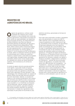 AGRICULTURATÓXICA:UMOLHARSOBREOMODELOAGRÍCOLABRASILEIRO60
O
registro de agrotóxicos, no Brasil, prevê
a avaliação dos impactos para a saúde
humana e o meio ambiente, bem como dos
aspectos agronômicos relacionados ao produto em
pleito, sendo de responsabilidade, nas respectivas
áreas de atuação da Anvisa, do Instituto Brasileiro
do Meio Ambiente e dos Recursos Naturais
Renováveis (Ibama) e do Ministério de Agricultura,
Pecuária e Abastecimento (Mapa) (Brasil, 1989;
Brasil, 2002). A Anvisa avalia o dossiê toxicológico
de cada ingrediente ativo, no qual devem constar
estudos preconizados nas normas vigentes. A
Portaria nº 3 de 16 de janeiro de 1992, do Ministério
da Saúde, define as avaliações mínimas que devem
ser apresentadas para a análise dos potenciais
impactos à saúde humana, como testes de mutação,
carcinogenicidade, teratogenicidade, toxicidade
reprodutiva, dentre outros. Esses estudos podem
ser realizados em culturas de células (bactérias,
roedores, seres humanos) ou em animais de
laboratório.
A revisão de registro não tem previsão periódica
na lei vigente, o que pode resultar em graves
riscos para a saúde humana e o meio ambiente.
Isso porque muitos dos agrotóxicos utilizados no
Brasil foram registrados há várias décadas e, hoje,
metodologias mais refinadas podem ser capazes de
detectar efeitos que até então não eram possíveis
de serem observados. Ademais, os estudos em
células ou com animais de laboratório nem sempre
são suficientes para identificar todo o espectro de
efeitos que podem ser causados pelos agrotóxicos
e que só podem vir a se manifestar nas situações
reais de exposição, seja por questões relativas a
diferenças entre espécies, seja pelas limitações
dos estudos preditivos definidos nas diretrizes
internacionais. A relação dos ingredientes ativos
autorizados no país pode ser encontrada no sítio
eletrônico da Anvisa, apresentada no formato de
monografias9
.
Para cada cultura autorizada a receber o ingrediente
ativo, são apresentados os valores de LMR. O
LMR é definido como a quantidade máxima de
resíduo de agrotóxico ou afim, expressa em mg/
kg, oficialmente aceita no alimento, em decorrência
da aplicação adequada numa fase específica,
desde sua produção até o consumo (Brasil, 1993).
Ou seja, é a quantidade máxima que pode ser
encontrada em cada um dos alimentos listados,
quando são realizadas análises de resíduos de
agrotóxicos. O Programa de Análise de Resíduos
de Agrotóxicos em Alimentos (Para) é uma iniciativa
da Anvisa que, desde 2001, monitora resíduos de
agrotóxicos em alimentos coletados nas capitais e
divulga os resultados, categorizando os alimentos
em satisfatórios – quando não são encontrados
resíduos de agrotóxicos, ou quando estes estão
dentro dos LMR definidos nas monografias –, ou
insatisfatórios – quando os resultados mostram
agrotóxicos acima dos LMR ou que não estão
autorizados para a cultura testada (Anvisa, 2016).
Para cada cultura e modalidade de emprego,
também é apresentado o intervalo de segurança;
período entre a última aplicação do agrotóxico e a
colheita ou comercialização e, para os casos de
9 - As monografias são documentos de poucas páginas que contém apenas algumas informações como o grupo químico, a classe de uso, a
classificação toxicológica e a modalidade de emprego para cada cultura com os respectivos limites máximos de resíduo (LMR) em mg/kg de alimento.
REGISTRODE
AGROTÓXICOSNOBRASIL	
Os estudos de laboratório
nem sempre são suficientes
para identificar todo o
espectro de efeitos que
podem ser causados
pelos agrotóxicos
 