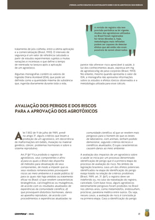 61| BRASIL
[PERIGOS,LIMITESEDESAFIOSNOMONITORAMENTOSOBREOUSODEAGROTÓXICOSESEUSRESÍDUOS
A
lei 7.802 de 11 de julho de 1989, prevê
no artigo 3º, alguns critérios que levam a
proibição de um agrotóxico, em decorrência
de malformações em bebês, mutação no material
genético, câncer, problemas hormonais e sobre o
sistema reprodutivo.
Art.3º §6º Fica proibido o registro de
agrotóxicos, seus componentes e afins:
a) para os quais o Brasil não disponha
de métodos para desativação de seus
componentes, de modo a impedir que os
seus resíduos remanescentes provoquem
riscos ao meio ambiente e à saúde pública; b)
para os quais não haja antídoto ou tratamento
eficaz no Brasil; c) que revelem características
teratogênicas, carcinogênicas ou mutagênicas,
de acordo com os resultados atualizados de
experiências da comunidade científica; d)
que provoquem distúrbios hormonais, danos
ao aparelho reprodutor, de acordo com
procedimentos e experiências atualizadas na
comunidade científica; e) que se revelem mais
perigosos para o homem do que os testes
de laboratório, com animais, tenham podido
demonstrar, segundo critérios técnicos e
científicos atualizados; f) cujas características
causem danos ao meio ambiente.
A avaliação dos impactos de um agrotóxico sobre
a saúde se inicia por um processo denominado
identificação de perigo que é a primeira etapa do
processo de avaliação do risco. No âmbito da
legislação brasileira, caso um dos efeitos potenciais
identificados na etapa de identificação do perigo
esteja listado na relação de critérios proibitivos
(Brasil, 1989, art. 3º, §6º), o registro deve ser
indeferido ou, no caso da reavaliação do registro,
cancelado. Com base nisso, alguns agrotóxicos
extremamente perigosos foram proibidos no Brasil
nos últimos anos, como metamidofós, endossulfam,
procloraz, parationa metílica entre outros. Ou seja,
nesses casos, a avaliação de risco é concluída já
na primeira etapa. Caso a identificação do perigo
AVALIAÇÃODOSPERIGOSEDOSRISCOS
PARAAAPROVAÇÃODOSAGROTÓXICOS
tratamento de pós-colheita, entre a última aplicação
e a comercialização (Brasil, 1993). O intervalo de
segurança é um valor de referência calculado a
partir de estudos experimentais sujeitos a muitas
variações e incertezas e que define o tempo
de reentrada na lavoura após a aplicação
de um agrotóxico.
Algumas monografias contém os valores de
Ingestão Diária Aceitável (IDA), que pode ser
definida como a quantidade máxima de substância
que, ingerida diariamente durante toda a vida,
parece não oferecer risco apreciável à saúde, à
luz dos conhecimentos atuais, expressa em mg
de agrotóxico/kg de peso corpóreo (Brasil, 1993).
No entanto, mesmo quando apresenta o valor de
IDA, a monografia não apresenta informações
sobre os estudos e efeitos tóxicos observados e a
metodologia utilizada para esse cálculo.
A revisão de registro não tem
previsão periódica na lei vigente.
Muitos dos agrotóxicos utilizados
no Brasil foram registrados
há várias décadas e, hoje,
metodologias mais refinadas
podem ser capazes de detectar
efeitos que até então não eram
possíveis de serem observados
 