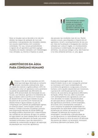 65| BRASIL
[PERIGOS,LIMITESEDESAFIOSNOMONITORAMENTOSOBREOUSODEAGROTÓXICOSESEUSRESÍDUOS
Deve-se ressaltar que as decisões e os cálculos
obtidos nas etapas de avaliação de risco são
estimativas e extrapolações dos resultados obtidos
nos estudos experimentais com condições
controladas. Por isso, revisar periodicamente
o registro de um agrotóxico permitiria agregar
resultados de estudos realizados com metodologias
mais refinadas, ou mesmo o impacto na saúde
das pessoas nas condições reais de uso. Outros
estudos cruciais, para (re)avaliar o impacto de um
agrotóxico, seriam o acompanhamento do seu uso,
por meio da fiscalização e divulgação dos volumes
utilizados por cultura e região, e o monitoramento
da presença e contaminação dos agrotóxicos em
alimentos, nas pessoas (sangue, urina, leite materno)
e no meio ambiente (animais, ar, solo, água).
A
Portaria 2.914, de 12 de dezembro de 2011,
prevê que toda água destinada ao consumo
humano, distribuída coletivamente, deve
ser objeto de controle e vigilância (Brasil, 2011). Os
critérios para incluir um agrotóxico como parâmetro
no padrão de potabilidade são (Ministério da
Saúde, 2011): (a) toxicidade; (b) intensidade de uso
no país; uso industrial, agrícola e no tratamento da
água; (c) dados sobre ocorrência em mananciais
de abastecimento e em águas tratadas no país;
(d) potencial de ocorrência em mananciais de
abastecimento e águas tratadas no país; (e)
comparação com padrões de potabilidade vigentes
em diversos países, como Estados Unidos da
América, Canadá e Austrália; (f) padrões previstos
pela Organização Mundial da Saúde (OMS); (g)
tecnologia analítica disponível para a determinação
das substâncias em amostras de água. As análises
em água devem ser feitas obedecendo as Diretrizes
estabelecidas pelo Ministério da Saúde, para evitar
resultados enviesados e que não expressem a
realidade de contaminação da água e de exposição
da população aos riscos dos agrotóxicos.
O plano de amostragem deve considerar as
especificidades locais e, por conseguinte, priorizar
os municípios com maior probabilidade de
ocorrência de agrotóxicos na água para consumo
humano, como aqueles abastecidos por mananciais,
cuja bacia de contribuição apresenta uso (ou
histórico de uso) intenso de agrotóxicos (Ministério
da Saúde, 2016a). Para isso, deve-se proceder
com: (a) levantamento dos agrotóxicos com uso
mais difundido no estado e da periodicidade
de aplicação dessas substâncias; (b) definição
dos agrotóxicos prioritários a serem analisados,
de acordo com o levantamento realizado e
com o disposto no padrão de potabilidade; (c)
levantamento da capacidade analítica disponível;
(d) definição do número de amostras a serem
coletadas; (e) definição da frequência de
amostragem, considerando a periodicidade de
uso de agrotóxicos e a sazonalidade das culturas
(período de chuvas ou início da seca); e (f) definição
dos pontos de coleta e, se necessário, municípios
prioritários (Ministério da Saúde, 2014).
AGROTÓXICOSEMÁGUA
PARACONSUMOHUMANO
Outra limitação dos estudos
consiste na ausência de
estudos que investigam a
interação dos diferentes
agrotóxicos utilizados para
uma mesma cultura
 