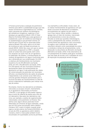 AGRICULTURATÓXICA:UMOLHARSOBREOMODELOAGRÍCOLABRASILEIRO66
A Portaria prevê ainda a avaliação de parâmetros
mínimos para definir a potabilidade da água que vão
desde características organolépticas (cor, turbidez,
odor), passando por análises microbiológicas,
até substâncias inorgânicas, orgânicas e com
destaque aos agrotóxicos (Brasil, 2011). O Valor
Máximo Permitido (VMP) para cada agrotóxico é
estabelecido a partir de evidências toxicológicas
ou epidemiológicas que permitam estimar um
nível de dose na qual não foi observado efeito
adverso (Noael). Para tanto, aplica-se um fator
de incerteza ao valor de Noael encontrado no
estudo (WHO, 2004). Nos casos em que os valores
encontrados ultrapassam os VMP, a situação
pode ser ainda mais preocupante, bem como
nas situações nas quais mais de um agrotóxico
foi detectado. No entanto, o monitoramento de
resíduos de agrotóxicos em água é insuficiente para
dar a dimensão por sua contaminação. Em 2012,
a cobertura de monitoramento nos municípios
brasileiros foi de 24% (Ministério da Saúde,
2013), em 2013, 29% (Ministério da Saúde, 2015).
Em 2014 apenas 13% dos municípios brasileiros
apresentaram dados de monitoramento de
agrotóxicos em água. A não publicação dos dados
de comercialização de pesticidas nos municípios
dificulta o acompanhamento das ações de pesquisa
independentes e de controle social. Além disso,
uma das grandes limitações apresentadas para a
escassez de dados de monitoramento é a falta de
acesso a laboratórios habilitados para realizar esse
tipo de análise.
No entanto, mesmo nos laboratórios acreditados,
nem todos os escopos incluem, minimamente,
os 27 agrotóxicos relacionados na Portaria
2.914/2011, o que agrega um dificultador logístico
para o envio de material de análise para mais de
um laboratório. Boa parte dos laboratórios não
inclui, por exemplo, a análise de organoclorados
relacionados como parâmetro na Portaria. Nos
últimos anos alguns desses pesticidas foram
detectados em amostras de água analisadas, sendo
que em 2011 foram encontrados aldrin+dieldrin,
clordano, DDT, endrin e lindano, quando ainda
vigora a versão anterior da Portaria (518/2004). Já
no ano de 2014, os agrotóxicos aldrin+dieldrin,
clordano, endrin e mancozebe também foram
encontrados em quantidades acima do permitido.
Isso exemplifica a dificuldade, muitas vezes, de
se realizar monitoramento de agrotóxicos em que
existe a escassez de laboratórios acreditados,
principalmente nas regiões do país onde o
uso é mais intenso. Nesse sentido, a distância
agrega mais um fator de incerteza, relacionado
ao armazenamento e envio das amostras.
Ressalta-se ainda que questões metodológicas,
como o planejamento das análises, envolvem o
conhecimento dos agrotóxicos mais consumidos
na região e que o período das coletas deve
vislumbrar variáveis como sazonalidade da cultura
e condições e tempo de armazenamento, como
destacado no documento do Ministério da Saúde
(Ministério da Saúde, 2014). A não observância de
um planejamento de análises pode gerar resultados
que não estão de acordo com a realidade de uso e
de exposição da população através da água.
Uma das grandes limitações
apresentadas para a escassez
de dados de monitoramento
é a falta de acesso a
laboratórios habilitados para
a análise de resíduos de
agrotóxicos em água
 