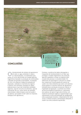 67| BRASIL
[PERIGOS,LIMITESEDESAFIOSNOMONITORAMENTOSOBREOUSODEAGROTÓXICOSESEUSRESÍDUOS
CONCLUSÕES
O
monitoramento de resíduos de agrotóxicos
em solo, ar, água, alimentos in natura
ou industrializados, é fundamental para
avaliar os riscos decorrentes do modelo agrícola
hegemônico baseado na produção de commodities
cultivadas em grandes propriedades. A avaliação
de risco, em especial a etapa de avaliação da
exposição, realizada no momento do registro,
é apenas uma estimativa, baseada em dados
populacionais e que não contempla realidades
regionais, seja de consumo de alimentos, seja de
motivações de uso, muito menos de questões
relacionadas à determinação social da saúde e
da doença, que podem incidir sobre as respostas
biológicas aos agrotóxicos.
Portanto, a ausência de dados abrangentes e
frequentes de monitoramento é um fator que
privilegia o modelo hegemônico de produção
agrícola, ajudando a ocultar os prejuízos para
a saúde das pessoas e a biodiversidade. Os
defensores do agronegócio colocam no campo
das conjecturas a preocupação de setores da
saúde e do meio ambiente que veem com extrema
preocupação os volumes imensos de agrotóxicos
utilizados para a produção de poucas culturas, a
fragilidade da legislação, o aumento nos limites
de permissividade de agrotóxicos, o desmonte
das políticas de apoio à agricultura familiar, em
especial à produção orgânica e agroecológica que
representam a única possibilidade de salvaguardar
toda a população brasileira, independente de classe
social, o direito humano à alimentação adequada, à
saúde e ao meio ambiente equilibrado.
A ausência de dados
abrangentes e frequentes
de monitoramento é um
fator que privilegia o
modelo hegemônico de
produção agrícola
©DanielBeltrá/Greenpeace
 
