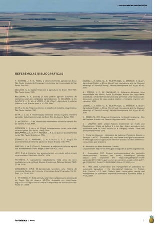 7| BRASIL
REFERÊNCIAS BIBLIOGRÁFICAS
1 - BARROS, J. R. M. Política e desenvolvimento agrícola no Brasil.
São Paulo: Instituto de Pesquisas Econômicas da Universidade de São
Paulo, 36p.1982.
DELGADO, G. C. Capital financeiro e agricultura no Brasil: 1965-1985.
São Paulo, Ícone, 1985.
KAGEYAMA, A. A. (coord.) O novo padrão agrícola brasileiro: do
complexo rural aos complexos agroindustriais. In: DELGADO, G. C.;
GASQUES, J. G.; VILLA VERDE, C. M. (Orgs.). Agricultura e políticas
públicas. 2.ed. Brasília: Ipea, p. 113-223, 1996.
SILVA, J. G. da. Progresso técnico e relações de trabalho na agricultura.
São Paulo, Hucitec, 1981.
SILVA, J. G. da. A modernização dolorosa: estrutura agrária, fronteira
agrícola e trabalhadores rurais no Brasil. Rio de Janeiro, Zahar, 1982.
2 - MEDEIROS, L. S. de. História dos movimentos sociais no campo. Rio
de Janeiro, FASE, 1989.
MEDEIROS, L. S. de et al. (Orgs.). Assentamentos rurais; uma visão
multidisciplinar. São Paulo, Unesp, 1994.
BERGAMASCO, S. M. P. P; NORDER, L. A. C. O que são assentamentos
rurais. São Paulo, Brasiliense, 1996.
SCHMIDT, B. V., MARINHO, D. N. e ROSA, S. L. C. (Orgs.). Os
assentamentos de reforma agrária no Brasil. Brasília, UnB, 1998.
MARTINS, J. de S. (Coord.). Travessias: a vivência da reforma agrária
nos assentamentos. Porto Alegre, Editora UFRGS, 2003.
LEITE, S. et al. Impactos dos assentamentos: um estudo sobre o meio
rural brasileiro. São Paulo, UNESP, 2004.
FAVARETO, A. Agricultores, trabalhadores: trinta anos do novo
sindicalismo rural no Brasil. Revista Brasileira de Ciências Sociais, 21(62),
27–44, 2006.
WANDERLEY, M.N.B. O campesinato brasileiro: uma história de
resistência. Revista de Economia e Sociologia Rural, Piracicaba, Vol. 52,
Supl. 1, p. 25-44, 2015.
3 - PETERSON, P. (Ed.) Agricultura familiar camponesa na construção
do futuro. Rio de Janeiro: AS-PTA, Acessado em <http://aspta.
org.br/2011/05/agricultura-familiar-camponesa-na-construcao-do-
futuro-2/>. 2009.
CABRAL, L.; FAVARETO, A.; MUKWEREZA, L.; AMANOR, K. Brazil’s
Agricultural Politics in Africa: More Food International and the Disputed
Meanings of ‘‘Family Farming”. World Development. Vol. 81, pp. 47–60,
2016.
4 - STEDILE, J. P., DE CARVALHO, H. Soberania Alimentar: Uma
Necessidade dos Povos. Portal EcoDebate. Acesso em: http://www.
ecodebate.com.br/2011/03/25/soberania-alimentar-uma-necessidade-
dospovos-artigo-de-joao-pedro-stedile-e-horacio-martins-de-
carvalho/. 2010.
CABRAL, L.; FAVARETO, A.; MUKWEREZA, L.; AMANOR, K. Brazil’s
Agricultural Politics in Africa: More Food International and the Disputed
Meanings of ‘‘Family Farming”. World Development. Vol. 81, pp. 47–60,
2016.
5 - EMBRAPA, 2017. Grupo de Inteligência Territorial Estratégica - Gite
da Empresa Brasileira de Pesquisa Agropecuária – Embrapa.
6 - UNCTAD, 2013. United Nations Conference on Trade and
Development. Wake up before it is too late: Make agriculture truly
sustainable now for food security in a changing climate. Trade and
Environment Review 2013.
7 - Portal do Governo - Ministério da Indústria, Comércio Exterior e
Serviços - MDIC. Disponível em: http://www.brasil.gov.br/economia-
e-emprego/2015/07/agricultura-familiar-produz-70-dos-alimentos-
consumidos-por-brasileiro
8 - Ministério do Meio Ambiente – MMA.
Disponível em: http://www.mma.gov.br/seguranca-quimica/agrotoxicos.
9 - Greenpeace, 2017. Risques environnementaux des pesticides
néonicotinoïdes: synthèse des études scientifiques publiées
depuis 2013. Disponível em: https://cdn.greenpeace.fr/site/
uploads/2017/02/risques_environnements_pesticides.pdf?_
ga=2.105909827.156862774.1508524347-991646137.1508524347
10 - FAO, 2004. Conservation and management of pollinators for
sustainable agriculture - the international response. In: Freitas,
B.M.; Pereira, J.O.P. (eds.) Solitary bees: conservation, rearing and
management for pollination. Imprensa Universitária. Fortaleza, Brasil. p.
19-25, 2004.
[TEMOSUMABACAXIPARADESCASCAR
 