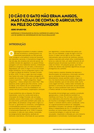 AGRICULTURATÓXICA:UMOLHARSOBREOMODELOAGRÍCOLABRASILEIRO70
O
agronegócio brasileiro é amado e odiado.
Na área econômica, comemoramos sua
importante participação no PIB nacional,
e por assegurar uma balança comercial favorável
aos interesses nacionais. A monotônica imagem do
mar de soja, dos oceanos de cana-de-açúcar, da
vastidão nevada dos algodoais e as quase infinitas
pastagens com seus habitantes bovinos, simbolizam
potência e progresso, por um lado, e retrocesso e
degradação, por outro. O Agro e o Eco ora travam
brigas homéricas, ora se comportam como o cão
e o gato na fábula de Antônio Torrado (Torrado
& Letria, 2011): “O cão e o gato não eram amigos,
mas faziam de conta. Viviam ambos abrigados no
casebre de uma pobre velha, que com eles repartia
o pouco que tinha. – Sejam amiguinhos. Sejam
amiguinhos – estava sempre ela a dizer-lhes”. Não
apareceu ainda o gênio para lhes ensinar, como
na fábula, uma maneira de um compreender a
realidade do outro, e com isto estabelecer um
campo real de acolhimento, cooperação e amizade.
O que predomina são as disputas. Em temas
importantes, como foi e ainda está sendo a
renovação do Código Florestal, são acirradas,
exaltadas, pouco relacionadas com a realidade e,
de certa forma, justificadas também pela razão, ou
pelo hábito, de perpetuar a briga entre o Agro e o
Eco por si, ignorando os consensos, convergências
e acomodações possíveis e as diversas ações
que promovem ambos, tanto a produção como
a conservação (Sparovek, et al., 2016). A maioria,
no entanto, é cada vez mais urbana, conectada,
tecnologicamente dependente, atulhada de
estímulos cibernéticos, informada de suas opiniões
por algoritmos, e muito distante dos palcos em
que, na crua realidade, o jogo do Agro e do Eco
ocorre. O saber real do Agro e do Eco criado,
internamente, pelo acúmulo de vivências; preciso,
realista e apurado pelo amplo olhar contemplativo,
torna-se, cada vez mais, um saber exclusivo de um
pequeno grupo de pessoas que tende a se tornar
cada vez menor. Um pequeno grupo, que mais
acolhe seu destino das opiniões algorítmicas do que
protagoniza seu caminho.
Como maioria, estamos distantes da natureza e
desinformados do misterioso e intrincado caminho
que os alimentos fazem da produção à mesa;
emprestamos nossas opiniões sobre o Agro e o
Eco. Da mesma forma como fazemos de regiões ou
culturas distantes, que um dia vamos visitar numa
curta viagem de férias, e desta voltar recheados de
opiniões e convictos de conclusões do que aquele
lugar ou cultura poderiam fazer para se desenvolver
e melhor atender as nossas expectativas.
Na questão da tecnologia que sustenta a produção
agropecuária, a visão dicotômica também se
manifesta com força. Por um lado, vemos como
única alternativa uma enorme e assustadora cesta
de insumos e estratégias militarescas que visam
manter o controle externo sobre a produção, como
se o agroecossistema pudesse ser subjugado,
dominado e forçado a ser apenas um agrossistema,
alheio e independente do Eco. O cardápio de
escolhas, ou como muitas vezes se expressa,
o pacote tecnológico, é cada vez mais caro,
assustador, impactante e ofertado por uma indústria
globalizada e concentrada. A polarização atinge
INTRODUÇÃO
GERD SPAROVEK
AGRÔNOMO E PESQUISADOR DA ESCOLA SUPERIOR DE AGRICULTURA
LUIZ DE QUEIROZ DA UNIVERSIDADE DE SÃO PAULO (ESALQ/USP)
[OCÃOEOGATONÃOERAMAMIGOS,
MASFAZIAMDECONTA:OAGRICULTOR
NAPELEDOCONSUMIDOR
 