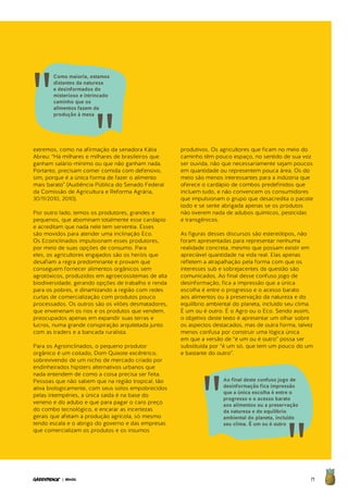 71| BRASIL
extremos, como na afirmação da senadora Kátia
Abreu: “Há milhares e milhares de brasileiros que
ganham salário-mínimo ou que não ganham nada.
Portanto, precisam comer comida com defensivo,
sim, porque é a única forma de fazer o alimento
mais barato” (Audiência Pública do Senado Federal
da Comissão de Agricultura e Reforma Agrária,
30/11/2010, 2010).
Por outro lado, temos os produtores, grandes e
pequenos, que abominam totalmente esse cardápio
e acreditam que nada nele tem serventia. Esses
são movidos para atender uma inclinação Eco.
Os Ecoinclinados impulsionam esses produtores,
por meio de suas opções de consumo. Para
eles, os agricultores engajados são os heróis que
desafiam a regra predominante e provam que
conseguem fornecer alimentos orgânicos sem
agrotóxicos, produzidos em agroecossitemas de alta
biodiversidade, gerando opções de trabalho e renda
para os pobres, e dinamizando a região com redes
curtas de comercialização com produtos pouco
processados. Os outros são os vilões desmatadores,
que envenenam os rios e os produtos que vendem,
preocupados apenas em expandir suas terras e
lucros, numa grande conspiração arquitetada junto
com as traders e a bancada ruralista.
Para os Agroinclinados, o pequeno produtor
orgânico é um coitado, Dom Quixote excêntrico,
sobrevivendo de um nicho de mercado criado por
endinheirados hipsters alternativos urbanos que
nada entendem de como a coisa precisa ser feita.
Pessoas que não sabem que na região tropical, tão
ativa biologicamente, com seus solos empobrecidos
pelas intempéries, a única saída é na base do
veneno e do adubo e que para pagar o caro preço
do combo tecnológico, e encarar as incertezas
gerais que afetam a produção agrícola, só mesmo
tendo escala e o abrigo do governo e das empresas
que comercializam os produtos e os insumos
produtivos. Os agricultores que ficam no meio do
caminho têm pouco espaço, no sentido de sua voz
ser ouvida, não que necessariamente sejam poucos
em quantidade ou representem pouca área. Os do
meio são menos interessantes para a indústria que
oferece o cardápio de combos predefinidos que
incluem tudo, e não convencem os consumidores
que impulsionam o grupo que desacredita o pacote
todo e se sente abrigada apenas se os produtos
não tiverem nada de adubos químicos, pesticidas
e transgênicos.
As figuras desses discursos são estereótipos, não
foram apresentadas para representar nenhuma
realidade concreta, mesmo que possam existir em
apreciável quantidade na vida real. Elas apenas
refletem a atrapalhação pela forma com que os
interesses sub e sobrejacentes da questão são
comunicados. Ao final desse confuso jogo de
desinformação, fica a impressão que a única
escolha é entre o progresso e o acesso barato
aos alimentos ou à preservação da natureza e do
equilíbrio ambiental do planeta, incluído seu clima.
É um ou é outro. É o Agro ou o Eco. Sendo assim,
o objetivo deste texto é apresentar um olhar sobre
os aspectos destacados, mas de outra forma, talvez
menos confusa por construir uma lógica única
em que a versão de “é um ou é outro” possa ser
substituída por “é um só, que tem um pouco do um
e bastante do outro”.
Como maioria, estamos
distantes da natureza
e desinformados do
misterioso e intrincado
caminho que os
alimentos fazem da
produção à mesa
Ao final deste confuso jogo de
desinformação fica impressão
que a única escolha é entre o
progresso e o acesso barato
aos alimentos ou a preservação
da natureza e do equilíbrio
ambiental do planeta, incluído
seu clima. É um ou é outro
 