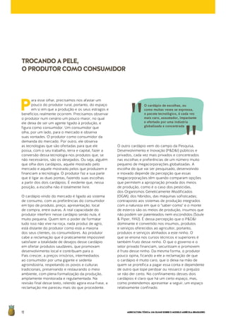 AGRICULTURATÓXICA:UMOLHARSOBREOMODELOAGRÍCOLABRASILEIRO72
P
ara esse olhar, precisamos nos afastar um
pouco do produtor rural, portanto, do espaço
em si em que a produção e os seus estragos e
benefícios realmente ocorrem. Precisamos observar
o produtor num cenário um pouco maior, no qual
ele deixa de ser um agente ligado à produção, e
figura como consumidor. Um consumidor que
olha, por um lado, para o mercado e observa
suas vontades. O produtor como consumidor da
demanda do mercado. Por outro, ele observa
as tecnologias que são ofertadas para que ele
possa, com o seu trabalho, terra e capital, fazer a
conversão dessa tecnologia nos produtos que, se
não necessários, são os desejados. Ou seja, alguém
que olha dois cardápios, aquele mostrado pelo
mercado e aquele mostrado pelos que produzem e
financiam a tecnologia. O produtor faz a sua parte
que é ligar as duas pontas, fazendo suas escolhas
a partir dos dois cardápios. É evidente que, nessa
posição, a escolha não é totalmente livre.
O cardápio vindo do mercado é ligado ao sistema
de consumo, com as preferências do consumidor
em tipo de produto, preço, apresentação, local
de compra, entre outras. A real capacidade do
produtor interferir nesse cardápio senão nula, é
muito pequena. Quem tem o poder de formatar
tudo isso não vive na roça, nada produz de agro,
está distante do produtor como está a maioria
dos seus clientes, os consumidores. Ao produtor
cabe a reclamação que é praticamente impossível
satisfazer a totalidade de desejos desse cardápio
em ofertar produtos saudáveis, que promovam
desenvolvimento local e contribuam para o
País crescer, a preços irrisórios, intermediados
ao consumidor por uma gigante e sedenta
agroindústria, respeitando os povos e culturas
tradicionais, preservando e restaurando o meio
ambiente, com plena formalização da produção,
amplamente monitorada e regulamentada. Na
revisão final desse texto, relendo agora essa frase, a
reclamação me pareceu mais do que procedente.
O outro cardápio vem do campo da Pesquisa,
Desenvolvimento e Inovação (P&D&I) públicos e
privados, cada vez mais privados e concentrados
nas escolhas e preferências de um número muito
pequeno de megacorporações globalizadas. A
escolha do que vai ser pesquisado, desenvolvido
e inovado depende da percepção que essas
megacorporações têm quando comparam opções
que permitem a apropriação privada dos meios
de produção, como é o caso dos pesticidas,
dos Organismos Geneticamente Modificados
(OGM), dos híbridos, das máquinas sofisticadas;
contraposto aos sistemas de produção integrados
com a natureza em que o "saber-como" e o monte
de esterco são os meios de produção, insumos que
não podem ser patenteados nem escondidos (Soule
& Piper, 1992). É dessa percepção que o P&D&I
dominante é convertido nos insumos, produtos
e serviços oferecidos ao agricultor, portanto,
produtos e serviços alinhados a este ninho. O
que se ensina nos cursos técnicos e superiores é
também fruto desse ninho. O que o governo e o
setor privado financiam, securitizam e promovem
é fruto desse ninho. Da mesma forma, o produtor
pouco opina, ficando a ele a reclamação de que
o cardápio é muito caro, que o deixa na mão de
quem se prontifica a pagar essa conta e dependente
de outro que tope perdoar ou ressarcir o prejuízo
se não der certo. No confinamento desses dois
cardápios é claro que há um certo espaço, mas,
como pretendemos apresentar a seguir, um espaço
relativamente confinado.
TROCANDOAPELE,
OPRODUTORCOMOCONSUMIDOR
O cardápio de escolhas, ou
como muitas vezes se expressa,
o pacote tecnológico, é cada vez
mais caro, assustador, impactante
e ofertado por uma indústria
globalizada e concentrada
 