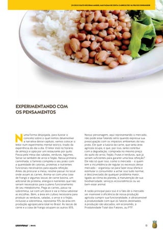 73| BRASIL
N
uma forma despojada, para ilustrar o
conceito sobre o qual iremos desenvolver
a narrativa desse capítulo, vamos colocar o
leitor num experimento mental teórico, tirado da
experiência do dia a dia. O leitor está no horário
de almoço e opta por um restaurante por quilo.
Passa pela mesa das saladas, verduras, legumes.
Serve-se também de arroz e feijão. Nessa primeira
caminhada, o faminto completa o seu prato com
a quantidade de calorias, proteínas e nutrientes
funcionais necessários para aquela refeição.
Antes de procurar a mesa, resolve passar no local
onde assam as carnes. Anima-se com uma coxa
de frango e algumas lascas de carne bovina, um
adicional de proteína, energia e nutrientes que não
seriam necessários para o pleno funcionamento
de seu metabolismo. Pega as carnes, passa na
sobremesa, sai com um doce e vai à mesa saborear
as escolhas. Bem, a área em cultivo necessária para
produzir as verduras, saladas, o arroz e o feijão,
inclusive a sobremesa, representa 15% da área em
produção agropecuária total no Brasil. As lascas de
carne e a coxa de frango ocupam os outros 85%.
Nosso personagem, aqui representando o mercado,
não pode estar falando sério quando expressa sua
preocupação com os impactos ambientais do seu
prato. Ele quer a luxúria da carne, que tanta área
agrícola ocupa, e que, por isso, tanto contribui
com a degradação, comprada no mesmo preço
do quilo do arroz, feijão, frutas e verduras, que já
seriam suficientes para garantir uma boa refeição?
Ele não só quer isso, como o mercado – e quem
tem a incumbência de regular os excessos desse
mercado – organizou-se para fazer essa oferta e
estimular o consumidor a achar isso tudo normal,
e desconectado de qualquer problema maior,
ligado ao clima do planeta, à manutenção de sua
biodiversidade, serviços ecossistêmicos ou ao
bem-estar animal.
A razão principal para isso é o fato de o mercado
ser insensível à eficiência de nossa produção
agrícola cumprir sua funcionalidade, e ultrassensível
à produtividade com que os fatores destinados
à produção são alocados, em economês, à
Produtividade Total dos Fatores, ou PTF.
[OCÃOEOGATONÃOERAMAMIGOS,MASFAZIAMDECONTA:OAGRICULTOR NAPELEDOCONSUMIDOR
EXPERIMENTANDOCOM
OSPENSAMENTOS
 