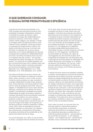 AGRICULTURATÓXICA:UMOLHARSOBREOMODELOAGRÍCOLABRASILEIRO74
A eficiência funcional da safra (Guidotti, et al.,
2015) considera que precisamos fornecer certa
quantidade de energia metabolizável, proteínas
e nutrientes funcionais ao homem, e gerar
excedentes de energia não metabolizável para
processos industriais, como fibras, madeira,
celulose, etanol, bagaços, por exemplo, visando
a reciclagem dentro do agroecossistema, como
cobertura morta, palhadas, camas para animais
ou a geração de energia térmica e elétrica. Na
análise de eficiência funcional, as formas mais
eficientes na utilização dos recursos naturais
disponíveis e com menor degradação da natureza
e poluição têm a preferência, independentemente
de como a economia monetariza esses recursos
e os impactos que eles causam – um conceito
emprestado das ideias da trilogia do "The limits to
growth", na criação de um modelo planetário em
que a economia tem base física, medida a partir dos
fluxos de energia, matéria e poluição associados
aos processos produtivos e de transformação
(Sparovek, et al., 2017), (Meadows, et al., 1972),
(Meadows, et al., 1992), (Meadows, et al., 2004).
Na análise da eficiência funcional, animais são
um produto intermediário na cadeia de consumo.
Deles, vamos consumir a carne, o leite, os ovos
e diversos outros produtos; ou seja, a proteína e
a energia metabolizável contida nesses produtos
finais. Esses elementos funcionais poderiam muito
bem ter vindo de qualquer outra fonte, como os
vegetais. O metabolismo do nosso corpo não faria
distinção; a distinção ocorre apenas nos nossos
sentidos. Considerando a equivalência funcional,
independente da origem do produto, podemos
comparar diferentes formas de produção mantendo
uma coerência analítica. Em outros termos,
podemos comparar a proteína e a energia que
vem da carne do gado bovino, do leite da vaca, da
carne do frango ou do feijão, em função de sua
eficiência produtiva, impactos ambientais e efeitos
sociais. Sob o olhar da equivalência funcional,
podemos entender as concessões e os impactos
que causamos por considerarmos 100 gramas
de proteína de lentilha de forma diferente de 100
gramas de proteína de bife de Angus.
Em resumo (Guidotti, et al. 2015), no ano de 2006,
no Brasil, a produção total de proteína das lavouras
foi 25 vezes maior do que da pecuária de corte,
ocupando uma área 2,6 vezes menor que a de
pastagem. A eficiência de produção de proteína
pelas lavouras foi de 0,38 t.ha-1 com emissões de
2 toneladas de Gases de Efeito Estufa (GEE), por
tonelada de proteína, enquanto a produção de
proteína pela pecuária bovina de corte foi de 0,01
t.ha-1 com emissões de 283 toneladas de GEE,
por tonelada de proteína. Em 2006, a agricultura
produziu 2,5 x 109 Gigajoules (2,5 exajoules)
de energia metabolizável (aproveitável para a
alimentação humana e animal), enquanto a pecuária
produziu 0,1 x 109 Gigajoules. Considerando
as necessidades de consumo, per capita, de
3,82 Gigajoules por ano (2.500 kcal dia) e de 18
quilogramas de proteínas por ano (50 gramas dia),
a safra agrícola de 2006 poderia ter alimentado 641
milhões de pessoas com energia, ou 2,1 bilhões
de pessoas com proteínas. Por sua vez, a safra
pecuária poderia ter alimentado 17 milhões de
pessoas com energia, ou 85 milhões de pessoas
com proteínas.
A análise funcional revela uma realidade complexa
e sombria. A priorização do consumo de animal em
detrimento dos produtos funcionais associados à
proteína e energia metabolizável das lavouras vem
se intensificando nos últimos 100 anos e tende a
aumentar. Mesmo com desempenhos tão distintos
em relação à eficiência funcional, com a agricultura
produzindo 25 vezes mais proteína e 37 vezes mais
energia do que a pecuária, o valor da produção da
agricultura é apenas duas vezes maior do que da
pecuária. Isso indica que o mercado é insensível
à funcionalidade, ou seja, à eficiência com que
a energia e a proteína que chega ao homem são
produzidas. Em função disso, torna-se insensível
aos impactos ambientais e ignora a otimização dos
efeitos sociais da atividade produtiva.
Sob o olhar funcional, no consumo final, nas
decisões políticas e intervenções públicas
e nas decisões corporativas, as enormes
diferenças de eficiência e de impactos relativos
são amplamente ignoradas, prevalecendo um
ambiente produtivo perdulário – pela perspectiva
da sua eficiência funcional – e com impactos
relativos – por unidade funcional – extremamente
elevados. Essas concessões são realizadas em
OQUEQUEREMOSCONSUMIR:
ODILEMAENTREPRODUTIVIDADEEEFICIÊNCIA
 