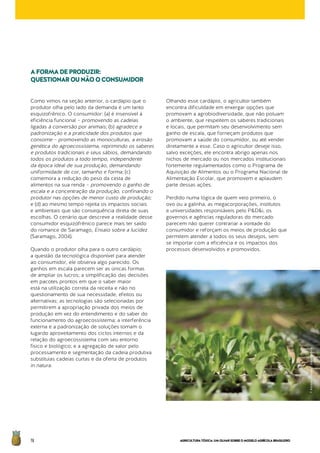 AGRICULTURATÓXICA:UMOLHARSOBREOMODELOAGRÍCOLABRASILEIRO76
Como vimos na seção anterior, o cardápio que o
produtor olha pelo lado da demanda é um tanto
esquizofrênico. O consumidor: (a) é insensível à
eficiência funcional – promovendo as cadeias
ligadas à conversão por animais; (b) agradece a
padronização e a praticidade dos produtos que
consome – promovendo as monoculturas, a erosão
genética do agroecossistema, reprimindo os saberes
e produtos tradicionais e seus sábios, demandando
todos os produtos a todo tempo, independente
da época ideal de sua produção, demandando
uniformidade de cor, tamanho e forma; (c)
comemora a redução do peso da cesta de
alimentos na sua renda – promovendo o ganho de
escala e a concentração da produção, confinando o
produtor nas opções de menor custo de produção;
e (d) ao mesmo tempo rejeita os impactos sociais
e ambientais que são consequência direta de suas
escolhas. O cenário que descreve a realidade desse
consumidor esquizofrênico parece mais ter saído
do romance de Saramago, Ensaio sobre a lucidez
(Saramago, 2004).
Quando o produtor olha para o outro cardápio;
a questão da tecnológica disponível para atender
ao consumidor, ele observa algo parecido. Os
ganhos em escala parecem ser as únicas formas
de ampliar os lucros; a simplificação das decisões
em pacotes prontos em que o saber maior
está na utilização correta da receita e não no
questionamento de sua necessidade, efeitos ou
alternativas; as tecnologias são selecionadas por
permitirem a apropriação privada dos meios de
produção em vez do entendimento e do saber do
funcionamento do agroecossistema; a interferência
externa e a padronização de soluções tomam o
lugardo aproveitamento dos ciclos internos e da
relação do agroecossistema com seu entorno
físico e biológico; e a agregação de valor pelo
processamento e segmentação da cadeia produtiva
substituias cadeias curtas e da oferta de produtos
in natura.
Olhando esse cardápio, o agricultor também
encontra dificuldade em enxergar opções que
promovam a agrobiodiversidade, que não poluam
o ambiente, que respeitem os saberes tradicionais
e locais, que permitam seu desenvolvimento sem
ganho de escala, que forneçam produtos que
promovam a saúde do consumidor, ou até vender
diretamente a esse. Caso o agricultor deseje isso,
salvo exceções, ele encontra abrigo apenas nos
nichos de mercado ou nos mercados institucionais
fortemente regulamentados como o Programa de
Aquisição de Alimentos ou o Programa Nacional de
Alimentação Escolar, que promovem e aplaudem
parte dessas ações.
Perdido numa lógica de quem veio primeiro, o
ovo ou a galinha, as megacorporações, institutos
e universidades responsáveis pelo P&D&i, os
governos e agências reguladoras do mercado
parecem não querer contrariar a vontade do
consumidor e reforçam os meios de produção que
permitem atender a todos os seus desejos, sem
se importar com a eficiência e os impactos dos
processos desenvolvidos e promovidos.
AFORMADEPRODUZIR:
QUESTIONAROUNÃOOCONSUMIDOR
©AlonsoCrespo/Greenpeace
 