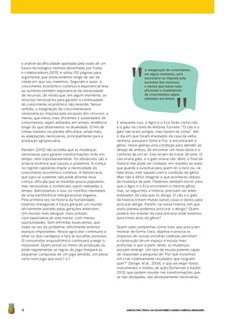 AGRICULTURATÓXICA:UMOLHARSOBREOMODELOAGRÍCOLABRASILEIRO78
a análise da dificuldade apontada pela visão de um
futuro tecnológico otimista desenhado por Foley
e colaboradores (2011), e utiliza 392 páginas para
argumentar que ainda estamos longe de sair da
cilada em que nos metemos. Segundo o autor, o
crescimento econômico contínuo e exponencial leva
ao aumento também exponencial da necessidade
de recursos, de modo que, em algum momento, os
recursos necessários para garantir a continuidade
do crescimento econômico não existirão. Nesse
sentido, a estagnação do crescimentoserá
necessária ou imposta pela escassez dos recursos, a
menos que meios mais eficientes e sustentáveis de
crescimentos sejam adotados em tempo, tendência
longe do que observamos na atualidade. O fim de
climas estáveis no planeta dificultará, ainda mais,
as adaptações necessárias, principalmente para a
produção agropecuária.
Randers (2012) não acredita que as mudanças
necessárias para garantir transformações virão em
tempo, nem espontaneamente. Os obstáculos são a
própria essência que causou o problema. A crença
no regime capitalista impõe a necessidade do
crescimento econômico contínuo. A democracia,
que para se sustentar não pode afrontar essa
crença, dificulta que as medidas pouco populares,
mas necessárias e conhecidas sejam realizadas a
tempo. Adicionamos a isso, os conflitos inevitáveis
de uma transferência intergeracional negativa.
Pela primeira vez na história da humanidade,
estamos entregando à futura geração um mundo
oficialmente piorado pelas gerações anteriores.
Um mundo mais desigual, mais poluído,
com expectativa de vida menor, com menos
oportunidades. Sem enfrentar esses temas, que
estão na raiz do problema, dificilmente teremos
avanços importantes. Nosso agricultor continuará a
olhar os dois cardápios e fará as escolhas possíveis.
O consumidor esquizofrênico continuará a exigir o
impossível. Quem provê os meios de produção ou
pode regulamentar as regras do jogo festejará as
pequenas conquistas de um jogo perdido, um passe
certo num jogo que está 7 a 1.
E enquanto isso, o Agro e o Eco farão como cão
e o gato no conto de Antônio Torrado: “O cão e o
gato não eram amigos, mas faziam de conta”. Até
o dia em que foram enxotados da casa da velha
senhora, passaram fome e frio, e encontraram o
gênio. Havia apenas uma condição para atender ao
desejo de ambos, de encontrar um novo dono e o
conforto de um lar. Eles teriam de trocar de pele. O
cão viraria gato, e o gato viraria cão. Bem, o final da
história não pode ser contado, em respeito ao autor
que guarda a surpresa para quem ler o livro ou, na
falta disso, tiver topado com a condição do gênio.
Mas não é difícil imaginar o que aconteceu depois
da mudança de pele. Podemos também torcer para
que o Agro e o Eco encontrem o mesmo gênio,
mas, se seguirmos a história, precisam ser antes
enxotados da casa que os abriga. O cão e o gato
da história tinham muitas outras casas e donos para
procurar abrigo. Porém, na nossa história, em que
outro planeta podemos procurar o abrigo? Quem
poderá nos enxotar da casa precária onde estamos,
para irmos atrás do gênio?
Quem sabe campanhas como esta, que procuram
mostrar de forma clara, objetiva e precisa os
impactos de nossas escolhas coletivas permitam
a construção de um espaço e escuta mais
profunda, e que a partir deste, as mudanças
possam emergir. Um tipo de escuta potente capaz
de responder a pergunta de “Por que insistimos
em criar coletivamente resultados que ninguém
quer?” (Senge, et al., 2004), e que vai exigir novos
instrumentos e modos de ação (Scharmer e Kaufer,
2013), que podem resultar nas transformações que,
se não desejadas, são absolutamente necessárias.
A estagnação do crescimento,
em algum momento, será
necessária ou imposta pela
escassez dos recursos,
a menos que meios mais
eficientes e sustentáveis
de crescimentos sejam
adotados em tempo
 