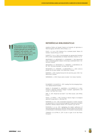 79| BRASIL
REFERÊNCIAS BIBLIOGRÁFICAS
Audiência Pública do Senado Federal da Comissão de Agricultura e
Reforma Agrária, 30/11/2010. 2010. [Filme] s.l.: s.n.
FOLEY, J. A. et al., 2011. Solutions for a cultivated planet. Nature, 20
October, Volume 478, pp. 337-342.
GUIDOTTI, V. et al., 2015. A funcionalidade da agropecuária brasileira
(1975 a 2020). Sustentabilidade em Debate, Dezembro, Volume 2, p. 10.
MEADOWS, D. H., MEADOWS, D. L. & RANDERS, J., 1992. Beyond the
limits: confronting global collapse, envisioning a sustainable future. 1 ed.
Vermont: Chelsea.
MEADOWS, D. H., MEADOWS, D. L., RANDERS, J. & BEHRENS III, W.
W., 1972. The limits to growth. 1 ed. New York: Signet.
MEADOWS, D. H., RANDERS, J. & MEADOWS, D. L., 2004. Limits to
growth: the 30-years update. 1 ed. White River: Chelsea.
RANDERS, J., 2012. A global forecast for the next forty years: 2052. 1 ed.
White River: Chelsea.
SARAMAGO, J., 2004. Ensaio sobre a lucidez. 1 ed. Lisboa: Caminho.
SCHARMER, O. & KAUFER, K., 2013. Leading from the emerging future.
1 ed. Oakland: Berrett-Koehler.
SENGE, P., SCHARMER, O., JAWORSKI, J. & FLOWERS, B. S., 2004.
Presence: exploring profound change in people, organizations, and
society. 1 ed. New York: Crown.
SMIL, V., 2013. Should we eat meat?. 1 ed. West Sussex: John Willey
& Sons.
SOULE, J. & PIPER, J., 1992. Farming in natures image: an ecological
approach to agriculture. s.l.:McGraw-Hill.
SPAROVEK, G. et al., 2016. Sustainable bioproducts in Brazil: disputes
and agreements on a common ground agenda for agriculture and nature
protection. Biofuels, Bioprod. Bioref, 18 03, Volume 3, pp. 204-221.
SPAROVEK, G. et al., 2017. Highlighting the hidden inefficiency of
blooming Brazilian agriculture. Elementa: Special Feature (The Extinction
of Deforestation in the Brazilian Amazon: Is It Possible?), Volume (prelo).
TORRADO, A. & LETRIA, A., 2011. O cão e o gato. 1a ed. São Paulo:
Peirópolis.
[OCÃOEOGATONÃOERAMAMIGOS,MASFAZIAMDECONTA:OAGRICULTOR NAPELEDOCONSUMIDOR
Pela primeira vez na história da
humanidade estamos entregando
à futura geração um mundo mais
desigual, mais poluído, com
expectativa de vida menor e com
menos oportunidades para a
nova geração
 
