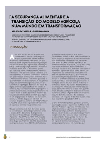AGRICULTURATÓXICA:UMOLHARSOBREOMODELOAGRÍCOLABRASILEIRO8
A
pós mais de uma década de diminuição,
a fome voltou a crescer e afeta, hoje, 11%
da população mundial. São 815 milhões
de pessoas, cronicamente, subnutridas. É o que
mostra o recém-lançado Relatório da Organização
das Nações Unidas para Agricultura e Alimentação
(FAO), Estado da segurança alimentar e nutricional
no mundo’ (FAO, 2017). O documento aponta
que a situação piorou, dramaticamente, na África
subsaariana e nas porções sudeste e oeste da Ásia,
em decorrência de conflitos e fenômenos climáticos
que geraram secas prolongadas e enchentes. Para
a América Latina, embora com menor gravidade, o
quadro também não é reconfortante. A redução nos
preços das commodities agrícolas, produtos que
sustentam as exportações de muitos dos países da
região, afetou a capacidade fiscal dos Estados e,
com isso, houve a descontinuidade de programas e
políticas de combate à pobreza. Especificamente no
caso do Brasil, os dados do Instituto Brasileiro de
Geografia e Estatística (IBGE) apontam que, depois
de um longo período de melhoria nos indicadores
sociais, 4,1 milhões de pessoas entraram em
condição de pobreza, somente em 2015 (PEA/Pnud/
FJP, 2017), o que deverá repercutir sobre os níveis
de segurança alimentar nos próximos anos.
O quadro se torna ainda mais dramático quando
se considera que a demanda por alimentos tende
a crescer. Outro documento da Organização
das Nações Unidas (ONU), o World Population
Prospects – the 2017 Review’ (UN, 2017), lançado
recentemente, aponta que a população mundial
deve chegar aos 10 bilhões até 2050. Quase todo o
contingente desses novos 3 bilhões de habitantes,
que se somarão à população atual, estará
justamente na África e na Ásia, onde se concentra a
maior proporção da pobreza mundial. Para atender
suas necessidades, seria necessário, de acordo
com dados da ONU, aumentar a produção de
alimentos em torno de 50% (FAO, 2017). Mas, como
fazer isso num contexto de crise ambiental? As
mudanças no uso da terra, motivadas pela expansão
da fronteira agrícola em países como o Brasil, são
responsáveis por parte expressiva das emissões
de Gases de Efeito Estufa (GEE), que favorecem
o aquecimento global (Observatório do Clima,
2017), e os problemas climáticos que afetam, entre
outros aspectos, a produtividade agropecuária e as
condições de vida dos mais pobres. Tudo isso só
torna ainda maior a importância do compromisso
assumido pelos líderes de praticamente todos os
países do mundo, em Paris, há dois anos, quando
foram definidos os Objetivos do Desenvolvimento
Sustentável (ODS) e a Agenda 2030; um ambicioso
conjunto de metas voltadas a dar respostas
concretas a um conjunto de desafios cruciais para a
atual e a próxima geração (UN, 2015-a).
O tema da fome faz parte da agenda de governos,
organizações sociais e organismos multilaterais há
décadas. A ideia de segurança alimentar, algo mais
amplo e complexo, é, por sua vez, mais recente.
Ao longo do tempo, as formas de compreensão
do que está envolvido no seu tratamento ganharam
complexidade. Para pensar o futuro e identificar
as possibilidades dessa agenda, nos marcos das
grandes transformações em curso, é preciso,
em especial, identificar as repercussões para
a segurança alimentar de três mudanças que
INTRODUÇÃO
ARILSON FAVARETO & LOUISE NAKAGAWA
SOCIÓLOGO, PROFESSOR DA UNIVERSIDADE FEDERAL DO ABC (UFABC) E PESQUISADOR
ASSOCIADO DO CENTRO BRASILEIRO DE ANÁLISE E PLANEJAMENTO (CEBRAP)
BIÓLOGA, DOUTORA EM ENERGIA PELA UNIVERSIDADE FEDERAL DO ABC (UFABC) E
PESQUISADORA DO GREENPEACE BRASIL
[ASEGURANÇAALIMENTAREA
TRANSIÇÃO DOMODELOAGRÍCOLA
NUMMUNDOEMTRANSFORMAÇÃO
 