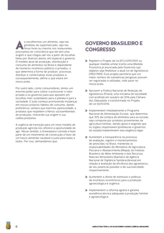 AGRICULTURATÓXICA:UMOLHARSOBREOMODELOAGRÍCOLABRASILEIRO82
A
o escolhermos um alimento, seja nas
gôndolas do supermercado, seja nas
feiras livres ou mesmo nos restaurantes,
precisamos ter consciência que ele tem uma
origem e que chegou até nós a partir de escolhas
feitas por diversos atores, em especial o governo.
O modelo atual de produção, distribuição e
consumo de alimentos no Brasil é dependente
de inúmeros incentivos públicos e privados, o
que determina a forma de produzir, processar,
distribuir e comercializar esses produtos e,
consequentemente, define o que estará em
nosso prato.
Por outro lado, como consumidores, temos um
enorme poder para cobrar e pressionar o setor
privado e os governos para que apostem em
escolhas mais sustentáveis para o planeta e para a
sociedade. E tudo começa promovendo mudanças
em nossos próprios hábitos de consumo, dando
preferência, sempre que tivermos oportunidade, a
produtos que respeitem critérios socioambientais
de produção, checando sua origem e sua
cadeia produtiva.
A urgência de transição para um novo modelo de
produção agrícola nos oferece a oportunidade de
agir. Nesse sentido, o Greenpeace convida a fazer
parte de um movimento de construção a favor de
um futuro alimentar saudável e justo para todas e
todos. Por isso, demandamos que:
GOVERNOBRASILEIROE
CONGRESSO
>	Rejeitem o Projeto de Lei (PL) 6299/2002 ou
qualquer medida similar (como uma Medida
Provisória já anunciada pelo Governo) cujo
objetivo seja flexibilizar a atual Lei de Agrotóxicos
(7802/1989). Esse projeto permitiria que um
maior número de substâncias perigosas possam
ser registradas e utilizadas, indo parar no 	
nosso prato.
>	 Aprovem a Política Nacional de Redução de
Agrotóxicos (Pnara), uma iniciativa da sociedade
civil acolhida em outubro de 2016 pela Câmara
dos Deputados e transformada no Projeto 		
de Lei 6670/2016.
>	Implementem imediatamente o Programa
Nacional de Alimentação Escolar, que determina
que 30% da compra de alimentos para as escolas
seja composta por produtos provenientes da
agricultura familiar, dando apoio e exigindo que
os órgãos responsáveis (prefeituras e governos
do estado) implementem esta exigência legal.
>	Aumentem a transparência no processo
de avaliação, registro e monitoramentos
de pesticidas no Brasil, mantendo as
responsabilidades do Ministério de Agricultura,
Pecuária e Abastecimento (Mapa), do Instituto
Brasileiro do Meio Ambiente e dos Recursos
Naturais Renováveis (Ibama) e da Agência
Nacional de Vigilância Sanitária (Anvisa) em
relação à avaliação da eficiência dos agrotóxicos,
de seu potencial poluidor e de sua toxicidade,
respectivamente.
>	Aumentem a oferta de estímulos e políticas
de incentivos econômicos para a produção
agroecológica e orgânica.
>	Implementem a reforma agrária e garanta
assistência técnica adequada à produção familiar
e agroecológica.
 