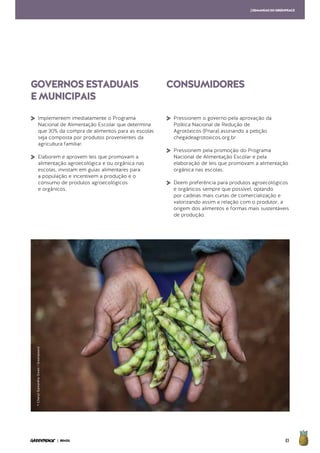 83| BRASIL
GOVERNOSESTADUAIS
EMUNICIPAIS
CONSUMIDORES
[DEMANDASDOGREENPEACE
>	Implementem imediatamente o Programa
Nacional de Alimentação Escolar que determina
que 30% da compra de alimentos para as escolas
seja composta por produtos provenientes da
agricultura familiar.
>	Elaborem e aprovem leis que promovam a
alimentação agroecológica e ou orgânica nas
escolas, invistam em guias alimentares para
a população e incentivem a produção e o
consumo de produtos agroecológicos
	 e orgânicos.
>	Pressionem o governo pela aprovação da
Política Nacional de Redução de
	 Agrotóxicos (Pnara) assinando a petição
	chegadeagrotoxicos.org.br
>	Pressionem pela promoção do Programa
Nacional de Alimentação Escolar e pela
elaboração de leis que promovam a alimentação
orgânica nas escolas.
>	Deem preferência para produtos agroecológicos
e orgânicos sempre que possível, optando
por cadeias mais curtas de comercialização e
valorizando assim a relação com o produtor, a
origem dos alimentos e formas mais sustentáveis
de produção.
©Cheryl-SamanthaOwen/Greenpeace
 