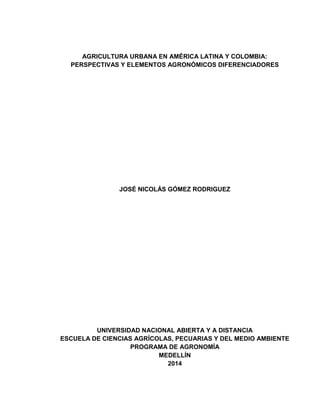 AGRICULTURA URBANA EN AMÉRICA LATINA Y COLOMBIA:
PERSPECTIVAS Y ELEMENTOS AGRONÓMICOS DIFERENCIADORES
JOSÉ NICOLÁS GÓMEZ RODRIGUEZ
UNIVERSIDAD NACIONAL ABIERTA Y A DISTANCIA
ESCUELA DE CIENCIAS AGRÍCOLAS, PECUARIAS Y DEL MEDIO AMBIENTE
PROGRAMA DE AGRONOMÍA
MEDELLÍN
2014
 