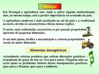 Portugal Em Portugal a agricultura tem vindo a sofrer alguma modernização mas, ao mesmo tempo, está a perder importância na economia do país. Alimentos transgénicos A agricultura moderna é mais praticada no sul do país e a tradicional no norte, devido às características físicas destas regiões.  O norte, mais acidentado, caracteriza-se por possuir propriedade agrícolas de pequenas dimensões. O sul mais plano, facilita a mecanização e existem propriedades rurais de maior dimensão.   Actualmente existem produtos que sofrem alterações genéticas – transplante de genes de um ser vivo para outro. Ninguém sabe ao certo quais os problemas futuros destas manipulações genéticas, quer para o Homem, quer para o ambiente. 
