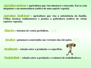 Socalcos  - patamares construídos nas vertentes das elevações. Produtividade  – relação entre a produção e o número de trabalhadores. Rendimento   – relação entre a produção e a superfície. Agricultura moderna  –  agricultura que visa abastecer o mercado. Faz-se com máquinas e em monocultura (cultivo de uma espécie vegetal). Agricultura Tradicional  –  agricultura que visa a subsistência da família. Utiliza técnicas rudimentares e pratica a policultura (cultivo de várias espécies vegetais). Monções   –  sistemas de ventos periódicos. 