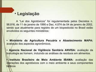 • Legislação
A “Lei dos Agrotóxicos” foi regulamentada pelos Decretos n.
98.816, de 11 de janeiro de 1990 e Dec. 4.074 de 04 de janeiro de 2002,
sendo que atualmente para registro de um biopesticida no Brasil estão
envolvidos os seguintes ministérios:
• Ministério da Agricultura Pecuária e Abastecimento MAPA:
avaliação dos aspectos agronômicos.
• Agencia Nacional de Vigilância Sanitária ANVISA: avaliação da
toxicologia ao homem, incluindo as análises de resíduos em alimentos.
• Instituto Brasileiro de Meio Ambiente IBAMA: avaliação das
interações dos agrotóxicos com o meio ambiente e seus componentes
bióticos
 