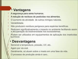 • Vantagens
 A segurança para seres humanos.
 A redução de resíduos de pesticidas nos alimentos.
 O aumento da atividade de outros inimigos naturais.
 Variabilidade.
 Não produzem resíduos perigosos para espécies benéficas.
 Reduzem significativamente o impacto no ambiente facilitando assim
a recuperação da biodiversidade nos ecossistemas.
 Podem ser utilizados em equipamentos de aplicação dos inseticidas
químicos
• Desvantagens
 Sensível a temperatura, pressão, UV, etc.
 Agem por via oral.
 Geralmente, só atuam sobre o inseto em uma fase da vida.
 O processo de produção ainda é caro..
 