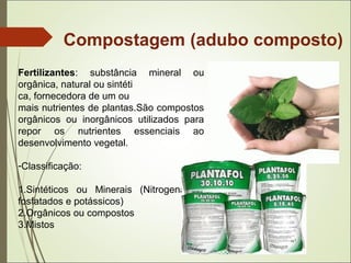Compostagem (adubo composto)
Fertilizantes: substância mineral ou
orgânica, natural ou sintéti
ca, fornecedora de um ou
mais nutrientes de plantas.São compostos
orgânicos ou inorgânicos utilizados para
repor os nutrientes essenciais ao
desenvolvimento vegetal.
-Classificação:
1.Sintéticos ou Minerais (Nitrogenados,
fosfatados e potássicos)
2.Orgânicos ou compostos
3.Mistos
 