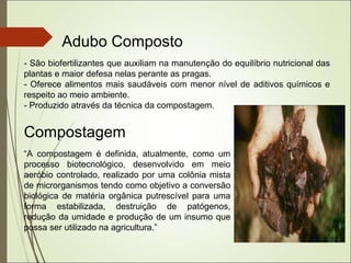 Adubo Composto
- São biofertilizantes que auxiliam na manutenção do equilíbrio nutricional das
plantas e maior defesa nelas perante as pragas.
- Oferece alimentos mais saudáveis com menor nível de aditivos químicos e
respeito ao meio ambiente.
- Produzido através da técnica da compostagem.
Compostagem
“A compostagem é definida, atualmente, como um
processo biotecnológico, desenvolvido em meio
aeróbio controlado, realizado por uma colônia mista
de microrganismos tendo como objetivo a conversão
biológica de matéria orgânica putrescível para uma
forma estabilizada, destruição de patógenos,
redução da umidade e produção de um insumo que
possa ser utilizado na agricultura.”
 