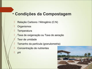 • Condições da Compostagem
 Relação Carbono / Nitrogênio (C:N)
 Organismos
 Temperatura
 Taxa de oxigenação ou Taxa de aeração
 Teor de umidade
 Tamanho da partícula (granulometria)
 Concentração de nutrientes
 pH
 