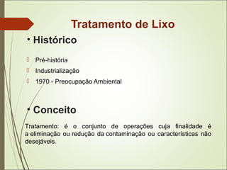 Tratamento de Lixo
 Pré-história
 Industrialização
 1970 - Preocupação Ambiental
• Histórico
Tratamento: é o conjunto de operações cuja finalidade é
a eliminação ou redução da contaminação ou características não
desejáveis.
• Conceito
 