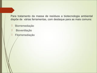 Para tratamento da massa de resíduos a biotecnologia ambiental
dispõe de várias ferramentas, com destaque para as mais comuns:
 Biorremediação
 Bioventilação
 Fitorremediação
 