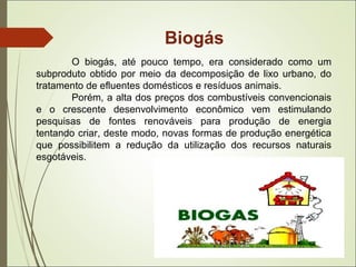 Biogás
O biogás, até pouco tempo, era considerado como um
subproduto obtido por meio da decomposição de lixo urbano, do
tratamento de efluentes domésticos e resíduos animais.
Porém, a alta dos preços dos combustíveis convencionais
e o crescente desenvolvimento econômico vem estimulando
pesquisas de fontes renováveis para produção de energia
tentando criar, deste modo, novas formas de produção energética
que possibilitem a redução da utilização dos recursos naturais
esgotáveis.
 