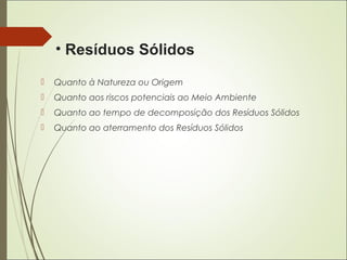  Quanto à Natureza ou Origem
 Quanto aos riscos potenciais ao Meio Ambiente
 Quanto ao tempo de decomposição dos Resíduos Sólidos
 Quanto ao aterramento dos Resíduos Sólidos
• Resíduos Sólidos
 