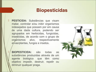 Biopesticidas
 PESTICIDA: Substâncias que visam
matar, controlar e/ou inibir organismos
indesejados que possam por em causa
de uma dada cultura, podendo ser
agrupados em herbicidas, fungicidas,
inseticidas, de acordo com o grupo de
organismos alvo, respectivamente
ervas/plantas, fungos e insetos.
 BIOPESTICIDA: são todas as
substâncias produzidas através de um
agente biológico que têm como
objetivo impedir, destruir, repelir ou
diminuir qualquer praga.
 