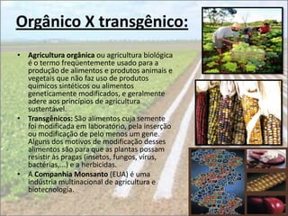 Orgânico X transgênico:
• Agricultura orgânica ou agricultura biológica
  é o termo freqüentemente usado para a
  produção de alimentos e produtos animais e
  vegetais que não faz uso de produtos
  químicos sintéticos ou alimentos
  geneticamente modificados, e geralmente
  adere aos princípios de agricultura
  sustentável.
• Transgênicos: São alimentos cuja semente
  foi modificada em laboratório, pela inserção
  ou modificação de pelo menos um gene.
  Alguns dos motivos de modificação desses
  alimentos são para que as plantas possam
  resistir às pragas (insetos, fungos, vírus,
  bactérias,...) e a herbicidas.
• A Companhia Monsanto (EUA) é uma
  indústria multinacional de agricultura e
  biotecnologia.
 