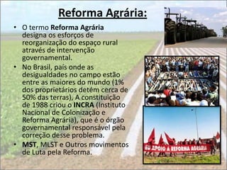 Reforma Agrária:
• O termo Reforma Agrária
  designa os esforços de
  reorganização do espaço rural
  através de intervenção
  governamental.
• No Brasil, país onde as
  desigualdades no campo estão
  entre as maiores do mundo (1%
  dos proprietários detém cerca de
  50% das terras), A constituição
  de 1988 criou o INCRA (Instituto
  Nacional de Colonização e
  Reforma Agrária), que é o órgão
  governamental responsável pela
  correção desse problema.
• MST, MLST e Outros movimentos
  de Luta pela Reforma.
 