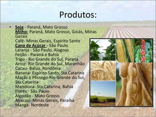 Produtos:
• Soja - Paraná, Mato Grosso
  Milho- Paraná, Mato Grosso, Goiás, Minas
  Gerais
  Café- Minas Gerais, Espírito Santo
  Cana de Açúcar - São Paulo
  Laranja - São Paulo, Alagoas
  Feijão - Paraná e Bahia
  Trigo - Rio Grande do Sul, Paraná
  Arroz- Rio Grande do Sul, Maranhão
  Cacau- Bahia, Rondônia
  Banana- Espírito Santo, Sta.Catarina
  Maçãs e Pêssego-Rio Grande do Sul,
  Sta.Catarina
  Mandioca- Sta.Catarina, Bahia
  Flores - São Paulo
  Algodão - Mato Grosso
  Abacaxi- Minas Gerais, Paraíba
  Manga- Nordeste
 