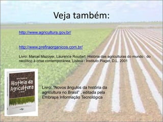 Veja também:
http://www.agricultura.gov.br/


http://www.prefiraorganicos.com.br/

Livro: Marcel Mazoyer, Laurence Roudart: História das agriculturas do mundo : do
neolítico à crise contemporânea, Lisboa : Instituto Piaget, D.L. 2001




              Livro: “Novos ângulos da história da
              agricultura no Brasil” , editada pela
              Embrapa Informação Tecnológica
 