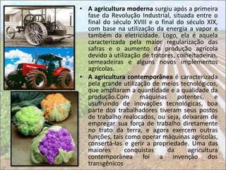 • A agricultura moderna surgiu após a primeira
  fase da Revolução Industrial, situada entre o
  final do século XVIII e o final do século XIX,
  com base na utilização da energia a vapor e
  também da eletricidade. Logo, ela é aquela
  caracterizada pela maior regularização das
  safras e o aumento da produção agrícola
  devido à utilização de tratores, colheitadeiras,
  semeadeiras e alguns novos implementos
  agrícolas.
• A agricultura contemporânea é caracterizada
  pela grande utilização de meios tecnológicos,
  que ampliaram a quantidade e a qualidade da
  produção.Com       máquinas      potentes,     e
  usufruindo de inovações tecnológicas, boa
  parte dos trabalhadores tiveram seus postos
  de trabalho realocados, ou seja, deixaram de
  empregar sua força de trabalho diretamente
  no trato da terra, e agora exercem outras
  funções, tais como operar máquinas agrícolas,
  consertá-las e gerir a propriedade. Uma das
  maiores       conquistas     da      agricultura
  contemporânea foi a invenção dos
  transgênicos
 
