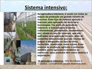 Sistema intensivo:
     Na agricultura intensiva, é usado em todas as
     etapas da produção um grande número de
     insumos. Esse tipo de sistema agrícola é
     marcado pela aplicação de técnicas e
     tecnologias. Faz parte da agricultura
     intensiva: a mecanização (tratores,
     colheitadeiras, plantadeiras, implementos,
     etc.) aliada ao uso de insumos, que são
     aplicados na preparação do solo, além de
     sementes selecionadas que são imunes de
     pragas e adequadas ao tipo de clima,
     herbicidas, inseticidas, entre outros. Esse
     sistema de produção agrícola é conhecido
     também como agricultura moderna ou
     comercial; seus produtos têm como destino a
     exportação.

     •A agricultura intensiva : Alta tecnologia e
     Cuidados. (normalmente países desenvolvidos)
 