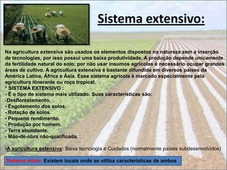 Sistema extensivo:

Na agricultura extensiva são usados os elementos dispostos na natureza sem a inserção
de tecnologias, por isso possui uma baixa produtividade. A produção depende unicamente
da fertilidade natural do solo; por não usar insumos agrícolas é necessário ocupar grandes
áreas de cultivo. A agricultura extensiva é bastante difundida em diversos países da
América Latina, África e Ásia. Esse sistema agrícola é marcado especialmente pela
agricultura itinerante ou roça tropical.
* SISTEMA EXTENSIVO :
- É o tipo de sistema mais utilizado. Suas características são:
-Desflorestamento.
- Esgotamento dos solos.
- Rotação de solos.
- Pequeno rendimento.
- Produção por homem.
- Terra abundante.
- Mão-de-obra não-qualificada.

•A agricultura extensiva: Baixa tecnologia e Cuidados (normalmente países subdesenvolvidos)

Sistema misto: Existem locais onde se utiliza características de ambos
 