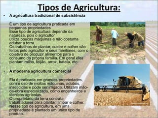 Tipos de Agricultura:
•   A agricultura tradicional de subsistência

    É um tipo de agricultura praticada em
    pequenas propriedades
    Esse tipo de agricultura depende da
    natureza, pois o agricultor
    utiliza poucas máquinas e não costuma
    adubar a terra.
    Os trabalhos de plantar, cuidar e colher são
    feitos pelo agricultor e seus familiares, com o
    objetivo de produzir alimentos para o
    consumo da própria família. Em geral eles
    plantam milho, feijão, arroz, batata, etc.

•   A moderna agricultura comercial

    Ela é praticada em grandes propriedades,
    com o uso de muitas máquinas, adubos,
    inseticidas e pode ser irrigada. Utilizam mão-
    de-obra especializada, como engenheiros e
    técnicos agrícolas.
    O proprietário da terra contrata
    trabalhadores para plantar, limpar e colher.
    Nesse tipo de agricultura, em uma
    propriedade é plantado um único tipo de
    produto.
 