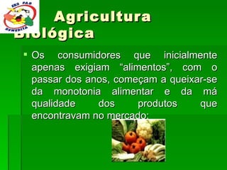 Agricultura Biológica Os consumidores que inicialmente apenas exigiam “alimentos”, com o passar dos anos, começam a queixar-se da monotonia alimentar e da má qualidade dos produtos que encontravam no mercado;  