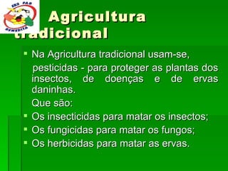 Na Agricultura tradicional usam-se, pesticidas - para proteger as plantas dos insectos, de doenças e de ervas daninhas. Que são:  Os insecticidas para matar os insectos; Os fungicidas para matar os fungos; Os herbicidas para matar as ervas. Agricultura tradicional 