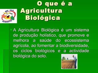 O que é a Agricultura   Biológica      A Agricultura Biológica é um sistema de produção holístico, que promove e melhora a saúde do ecossistema agrícola, ao fomentar a biodiversidade, os ciclos biológicos e a actividade biológica do solo.   