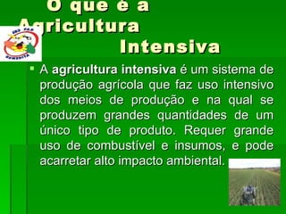 O que é a Agricultura    Intensiva  A  agricultura intensiva  é um sistema de produção agrícola que faz uso intensivo dos meios de produção e na qual se produzem grandes quantidades de um único tipo de produto. Requer grande uso de combustível e insumos, e pode acarretar alto impacto ambiental. 