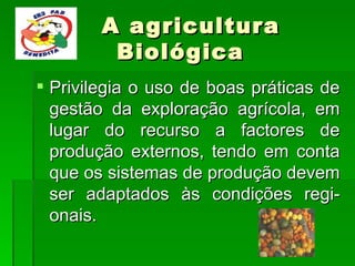 A agricultura  Biológica Privilegia o uso de boas práticas de gestão da exploração agrícola, em lugar do recurso a factores de produção externos, tendo em conta que os sistemas de produção devem ser adaptados às condições regi-onais. 